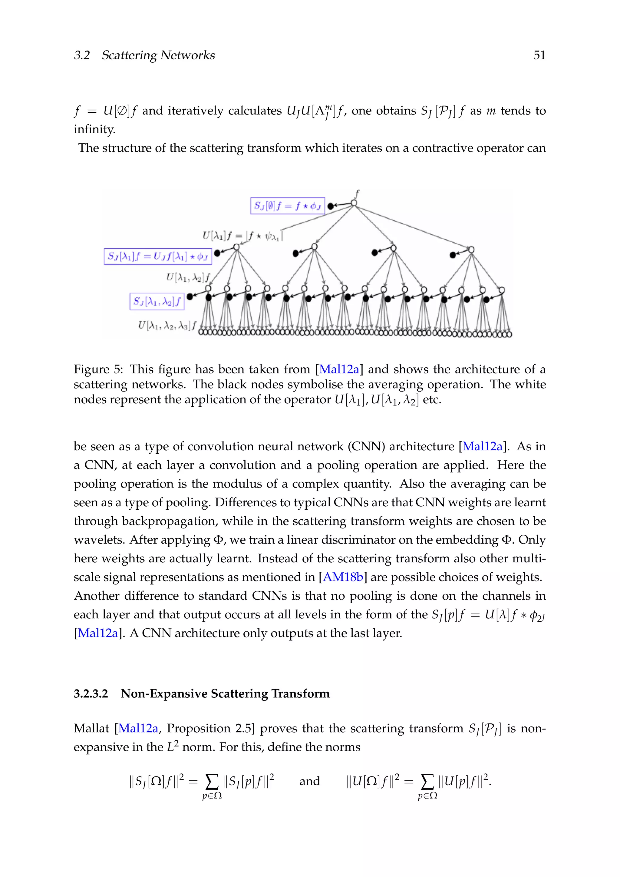 3.2 Scattering Networks 51
f = U[∅]f and iteratively calculates UJU[Λm
J ]f, one obtains SJ [PJ] f as m tends to
inﬁnity.
The structure of the scattering transform which iterates on a contractive operator can
Figure 5: This ﬁgure has been taken from [Mal12a] and shows the architecture of a
scattering networks. The black nodes symbolise the averaging operation. The white
nodes represent the application of the operator U[λ1], U[λ1, λ2] etc.
be seen as a type of convolution neural network (CNN) architecture [Mal12a]. As in
a CNN, at each layer a convolution and a pooling operation are applied. Here the
pooling operation is the modulus of a complex quantity. Also the averaging can be
seen as a type of pooling. Differences to typical CNNs are that CNN weights are learnt
through backpropagation, while in the scattering transform weights are chosen to be
wavelets. After applying Φ, we train a linear discriminator on the embedding Φ. Only
here weights are actually learnt. Instead of the scattering transform also other multi-
scale signal representations as mentioned in [AM18b] are possible choices of weights.
Another difference to standard CNNs is that no pooling is done on the channels in
each layer and that output occurs at all levels in the form of the SJ[p]f = U[λ]f ∗ φ2J
[Mal12a]. A CNN architecture only outputs at the last layer.
3.2.3.2 Non-Expansive Scattering Transform
Mallat [Mal12a, Proposition 2.5] proves that the scattering transform SJ[PJ] is non-
expansive in the L2 norm. For this, deﬁne the norms
SJ[Ω]f 2
= ∑
p∈Ω
SJ[p]f 2
and U[Ω]f 2
= ∑
p∈Ω
U[p]f 2
.
 