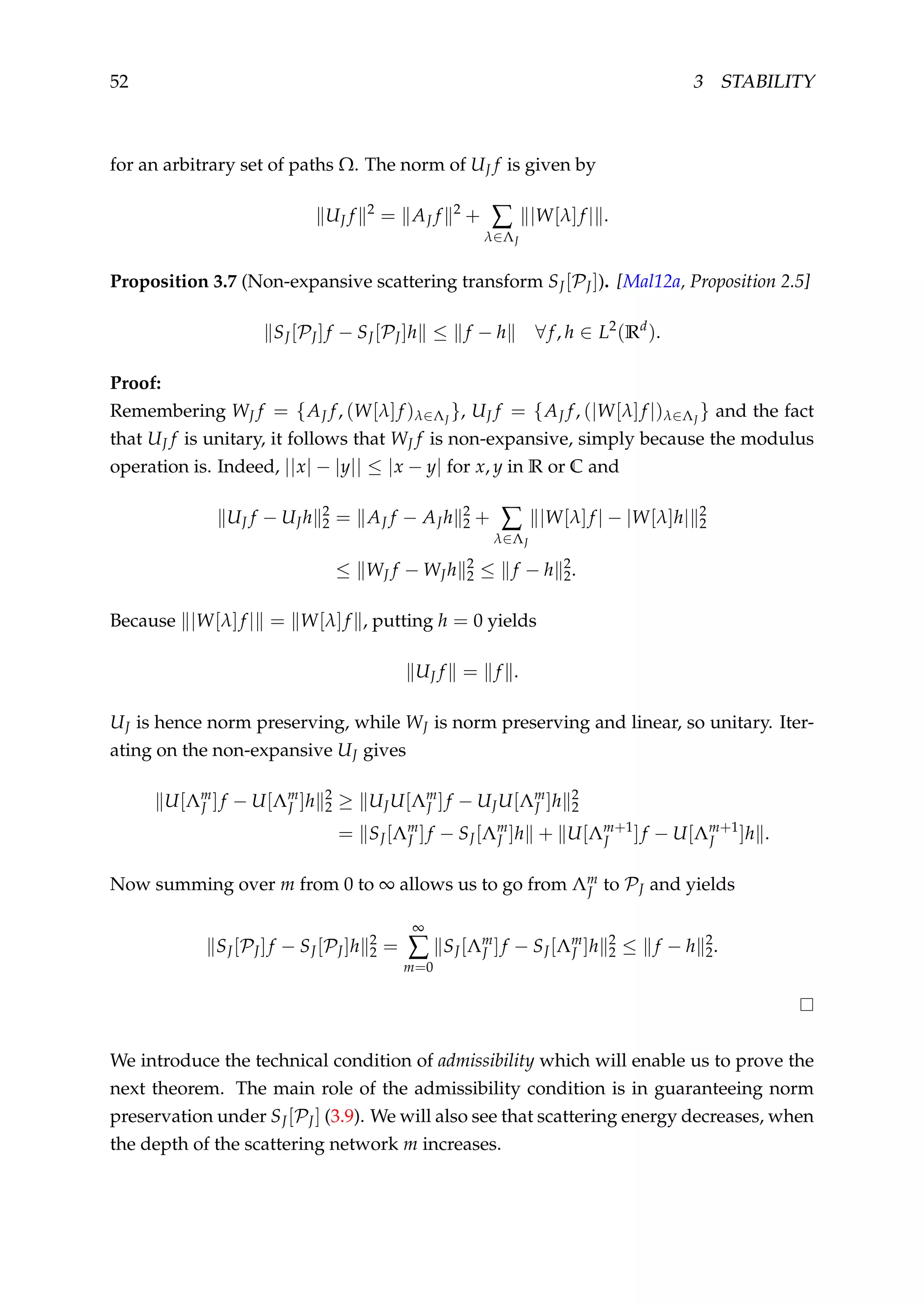 52 3 STABILITY
for an arbitrary set of paths Ω. The norm of UJ f is given by
UJ f 2
= AJ f 2
+ ∑
λ∈ΛJ
|W[λ]f | .
Proposition 3.7 (Non-expansive scattering transform SJ[PJ]). [Mal12a, Proposition 2.5]
SJ[PJ]f − SJ[PJ]h ≤ f − h ∀f, h ∈ L2
(Rd
).
Proof:
Remembering WJ f = {AJ f, (W[λ]f )λ∈ΛJ
}, UJ f = {AJ f, (|W[λ]f |)λ∈ΛJ
} and the fact
that UJ f is unitary, it follows that WJ f is non-expansive, simply because the modulus
operation is. Indeed, ||x| − |y|| ≤ |x − y| for x, y in R or C and
UJ f − UJh 2
2 = AJ f − AJh 2
2 + ∑
λ∈ΛJ
|W[λ]f | − |W[λ]h| 2
2
≤ WJ f − WJh 2
2 ≤ f − h 2
2.
Because |W[λ]f | = W[λ]f , putting h = 0 yields
UJ f = f .
UJ is hence norm preserving, while WJ is norm preserving and linear, so unitary. Iter-
ating on the non-expansive UJ gives
U[Λm
J ]f − U[Λm
J ]h 2
2 ≥ UJU[Λm
J ]f − UJU[Λm
J ]h 2
2
= SJ[Λm
J ]f − SJ[Λm
J ]h + U[Λm+1
J ]f − U[Λm+1
J ]h .
Now summing over m from 0 to ∞ allows us to go from Λm
J to PJ and yields
SJ[PJ]f − SJ[PJ]h 2
2 =
∞
∑
m=0
SJ[Λm
J ]f − SJ[Λm
J ]h 2
2 ≤ f − h 2
2.
We introduce the technical condition of admissibility which will enable us to prove the
next theorem. The main role of the admissibility condition is in guaranteeing norm
preservation under SJ[PJ] (3.9). We will also see that scattering energy decreases, when
the depth of the scattering network m increases.
 