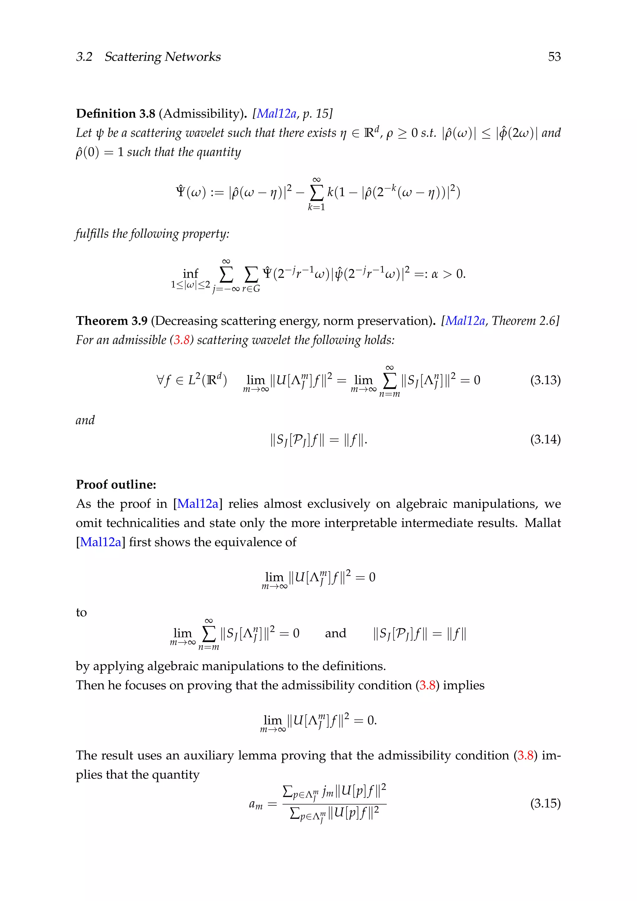 3.2 Scattering Networks 53
Deﬁnition 3.8 (Admissibility). [Mal12a, p. 15]
Let ψ be a scattering wavelet such that there exists η ∈ Rd, ρ ≥ 0 s.t. | ˆρ(ω)| ≤ | ˆφ(2ω)| and
ˆρ(0) = 1 such that the quantity
ˆΨ(ω) := | ˆρ(ω − η)|2
−
∞
∑
k=1
k(1 − | ˆρ(2−k
(ω − η))|2
)
fulﬁlls the following property:
inf
1≤|ω|≤2
∞
∑
j=−∞
∑
r∈G
ˆΨ(2−j
r−1
ω)| ˆψ(2−j
r−1
ω)|2
=: α > 0.
Theorem 3.9 (Decreasing scattering energy, norm preservation). [Mal12a, Theorem 2.6]
For an admissible (3.8) scattering wavelet the following holds:
∀f ∈ L2
(Rd
) lim
m→∞
U[Λm
J ]f 2
= lim
m→∞
∞
∑
n=m
SJ[Λn
J ] 2
= 0 (3.13)
and
SJ[PJ]f = f . (3.14)
Proof outline:
As the proof in [Mal12a] relies almost exclusively on algebraic manipulations, we
omit technicalities and state only the more interpretable intermediate results. Mallat
[Mal12a] ﬁrst shows the equivalence of
lim
m→∞
U[Λm
J ]f 2
= 0
to
lim
m→∞
∞
∑
n=m
SJ[Λn
J ] 2
= 0 and SJ[PJ]f = f
by applying algebraic manipulations to the deﬁnitions.
Then he focuses on proving that the admissibility condition (3.8) implies
lim
m→∞
U[Λm
J ]f 2
= 0.
The result uses an auxiliary lemma proving that the admissibility condition (3.8) im-
plies that the quantity
am =
∑p∈Λm
J
jm U[p]f 2
∑p∈Λm
J
U[p]f 2
(3.15)
 