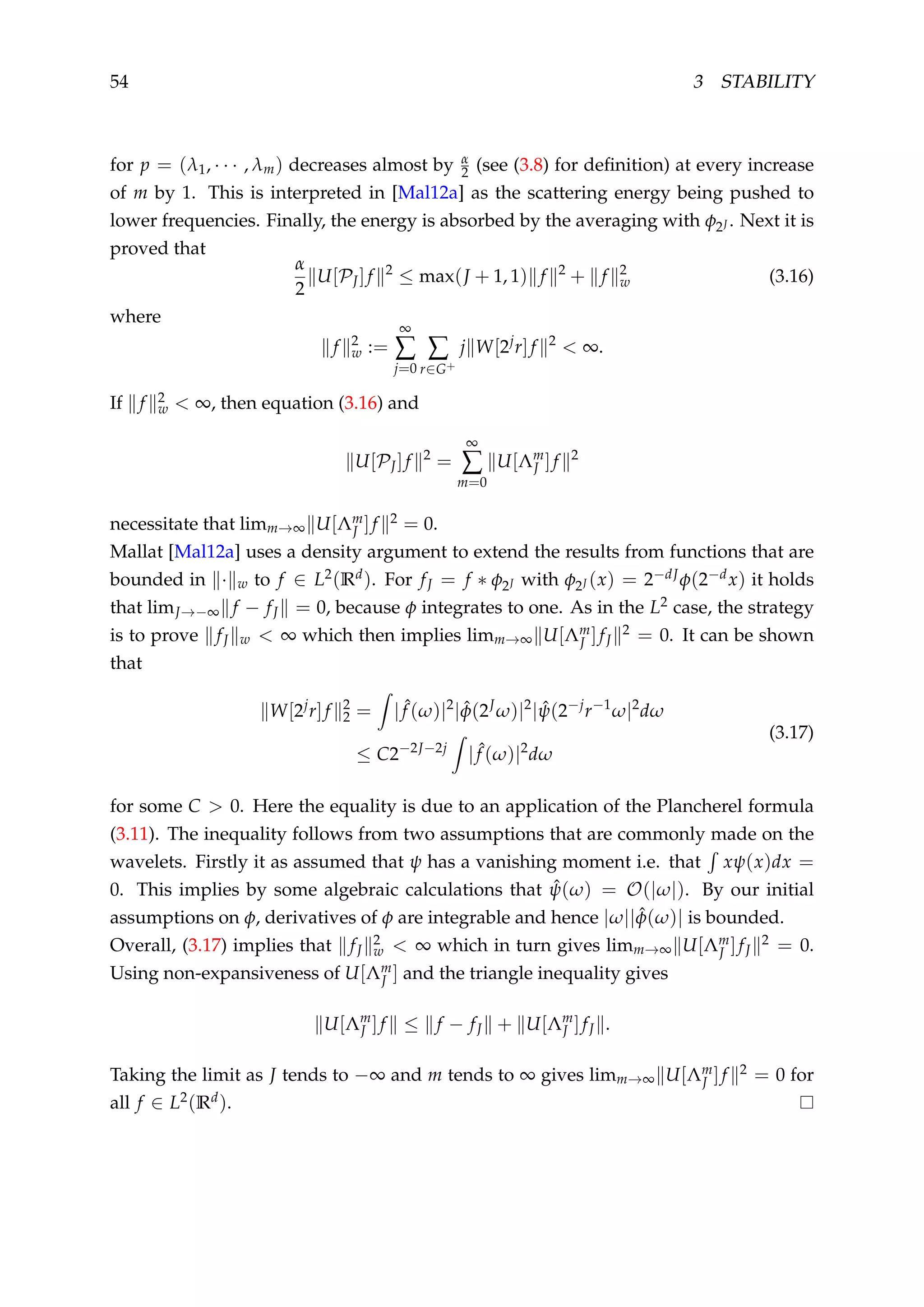 54 3 STABILITY
for p = (λ1, · · · , λm) decreases almost by α
2 (see (3.8) for deﬁnition) at every increase
of m by 1. This is interpreted in [Mal12a] as the scattering energy being pushed to
lower frequencies. Finally, the energy is absorbed by the averaging with φ2J . Next it is
proved that
α
2
U[PJ]f 2
≤ max(J + 1, 1) f 2
+ f 2
w (3.16)
where
f 2
w :=
∞
∑
j=0
∑
r∈G+
j W[2j
r]f 2
< ∞.
If f 2
w < ∞, then equation (3.16) and
U[PJ]f 2
=
∞
∑
m=0
U[Λm
J ]f 2
necessitate that limm→∞ U[Λm
J ]f 2 = 0.
Mallat [Mal12a] uses a density argument to extend the results from functions that are
bounded in · w to f ∈ L2(Rd). For fJ = f ∗ φ2J with φ2J (x) = 2−dJφ(2−dx) it holds
that limJ→−∞ f − fJ = 0, because φ integrates to one. As in the L2 case, the strategy
is to prove fJ w < ∞ which then implies limm→∞ U[Λm
J ]fJ
2 = 0. It can be shown
that
W[2j
r]f 2
2 = | ˆf (ω)|2
| ˆφ(2J
ω)|2
| ˆψ(2−j
r−1
ω|2
dω
≤ C2−2J−2j
| ˆf (ω)|2
dω
(3.17)
for some C > 0. Here the equality is due to an application of the Plancherel formula
(3.11). The inequality follows from two assumptions that are commonly made on the
wavelets. Firstly it as assumed that ψ has a vanishing moment i.e. that xψ(x)dx =
0. This implies by some algebraic calculations that ˆψ(ω) = O(|ω|). By our initial
assumptions on φ, derivatives of φ are integrable and hence |ω|| ˆφ(ω)| is bounded.
Overall, (3.17) implies that fJ
2
w < ∞ which in turn gives limm→∞ U[Λm
J ]fJ
2 = 0.
Using non-expansiveness of U[Λm
J ] and the triangle inequality gives
U[Λm
J ]f ≤ f − fJ + U[Λm
J ]fJ .
Taking the limit as J tends to −∞ and m tends to ∞ gives limm→∞ U[Λm
J ]f 2 = 0 for
all f ∈ L2(Rd).
 
