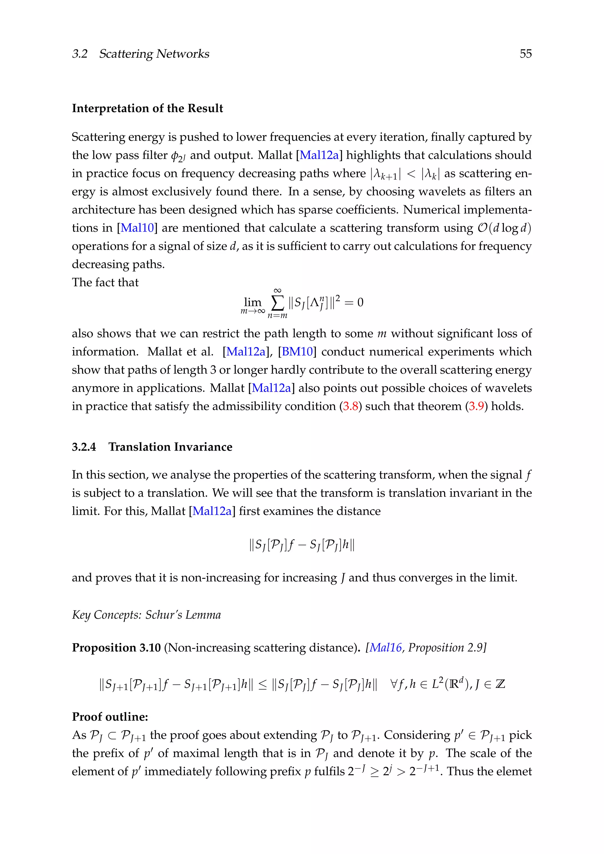 3.2 Scattering Networks 55
Interpretation of the Result
Scattering energy is pushed to lower frequencies at every iteration, ﬁnally captured by
the low pass ﬁlter φ2J and output. Mallat [Mal12a] highlights that calculations should
in practice focus on frequency decreasing paths where |λk+1| < |λk| as scattering en-
ergy is almost exclusively found there. In a sense, by choosing wavelets as ﬁlters an
architecture has been designed which has sparse coefﬁcients. Numerical implementa-
tions in [Mal10] are mentioned that calculate a scattering transform using O(d log d)
operations for a signal of size d, as it is sufﬁcient to carry out calculations for frequency
decreasing paths.
The fact that
lim
m→∞
∞
∑
n=m
SJ[Λn
J ] 2
= 0
also shows that we can restrict the path length to some m without signiﬁcant loss of
information. Mallat et al. [Mal12a], [BM10] conduct numerical experiments which
show that paths of length 3 or longer hardly contribute to the overall scattering energy
anymore in applications. Mallat [Mal12a] also points out possible choices of wavelets
in practice that satisfy the admissibility condition (3.8) such that theorem (3.9) holds.
3.2.4 Translation Invariance
In this section, we analyse the properties of the scattering transform, when the signal f
is subject to a translation. We will see that the transform is translation invariant in the
limit. For this, Mallat [Mal12a] ﬁrst examines the distance
SJ[PJ]f − SJ[PJ]h
and proves that it is non-increasing for increasing J and thus converges in the limit.
Key Concepts: Schur’s Lemma
Proposition 3.10 (Non-increasing scattering distance). [Mal16, Proposition 2.9]
SJ+1[PJ+1]f − SJ+1[PJ+1]h ≤ SJ[PJ]f − SJ[PJ]h ∀f, h ∈ L2
(Rd
), J ∈ Z
Proof outline:
As PJ ⊂ PJ+1 the proof goes about extending PJ to PJ+1. Considering p ∈ PJ+1 pick
the preﬁx of p of maximal length that is in PJ and denote it by p. The scale of the
element of p immediately following preﬁx p fulﬁls 2−J ≥ 2j > 2−J+1. Thus the elemet
 