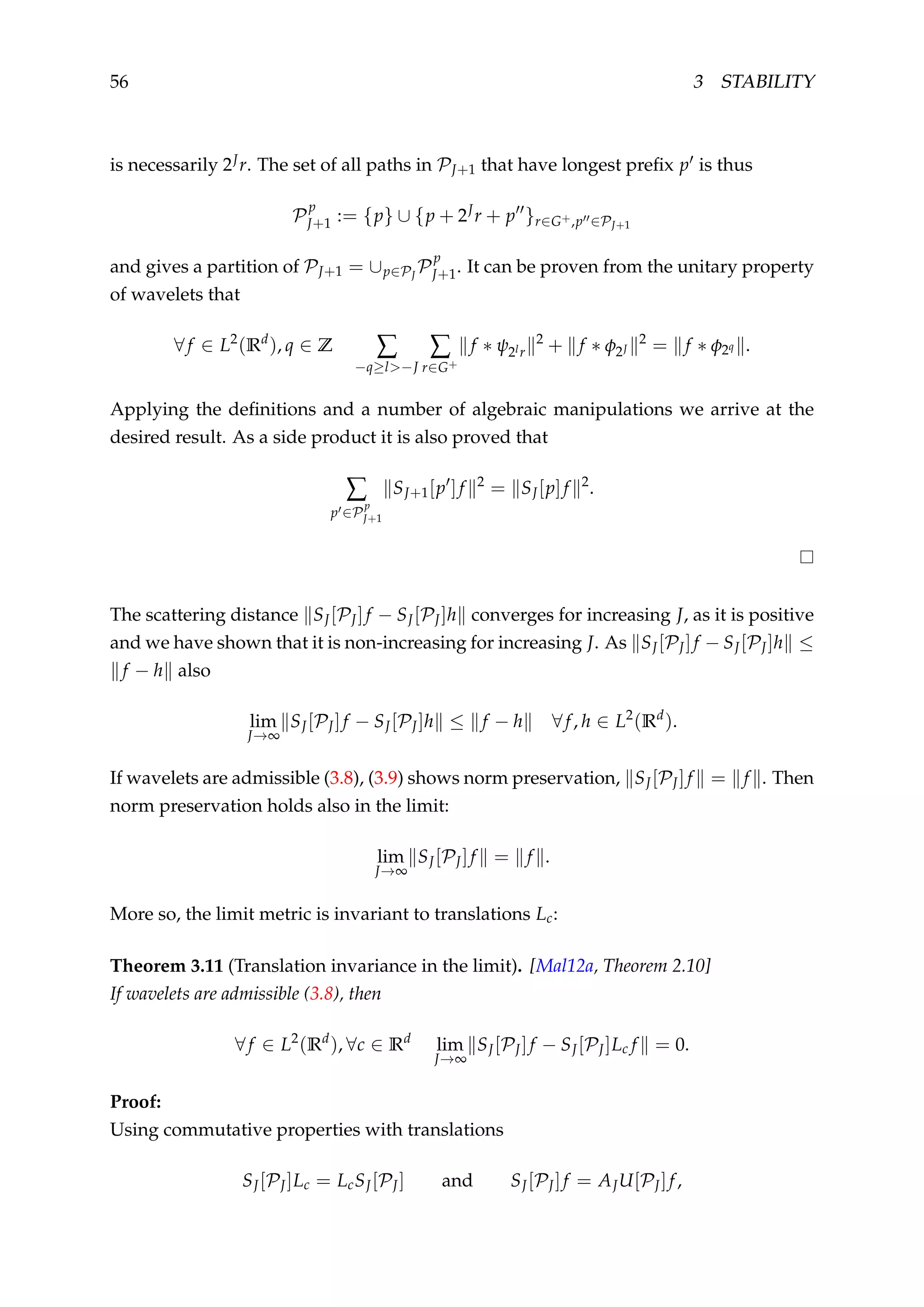 56 3 STABILITY
is necessarily 2Jr. The set of all paths in PJ+1 that have longest preﬁx p is thus
P
p
J+1 := {p} ∪ {p + 2J
r + p }r∈G+,p ∈PJ+1
and gives a partition of PJ+1 = ∪p∈PJ
P
p
J+1. It can be proven from the unitary property
of wavelets that
∀f ∈ L2
(Rd
), q ∈ Z ∑
−q≥l>−J
∑
r∈G+
f ∗ ψ2lr
2
+ f ∗ φ2J
2
= f ∗ φ2q .
Applying the deﬁnitions and a number of algebraic manipulations we arrive at the
desired result. As a side product it is also proved that
∑
p ∈P
p
J+1
SJ+1[p ]f 2
= SJ[p]f 2
.
The scattering distance SJ[PJ]f − SJ[PJ]h converges for increasing J, as it is positive
and we have shown that it is non-increasing for increasing J. As SJ[PJ]f − SJ[PJ]h ≤
f − h also
lim
J→∞
SJ[PJ]f − SJ[PJ]h ≤ f − h ∀f, h ∈ L2
(Rd
).
If wavelets are admissible (3.8), (3.9) shows norm preservation, SJ[PJ]f = f . Then
norm preservation holds also in the limit:
lim
J→∞
SJ[PJ]f = f .
More so, the limit metric is invariant to translations Lc:
Theorem 3.11 (Translation invariance in the limit). [Mal12a, Theorem 2.10]
If wavelets are admissible (3.8), then
∀f ∈ L2
(Rd
), ∀c ∈ Rd
lim
J→∞
SJ[PJ]f − SJ[PJ]Lc f = 0.
Proof:
Using commutative properties with translations
SJ[PJ]Lc = LcSJ[PJ] and SJ[PJ]f = AJU[PJ]f,
 