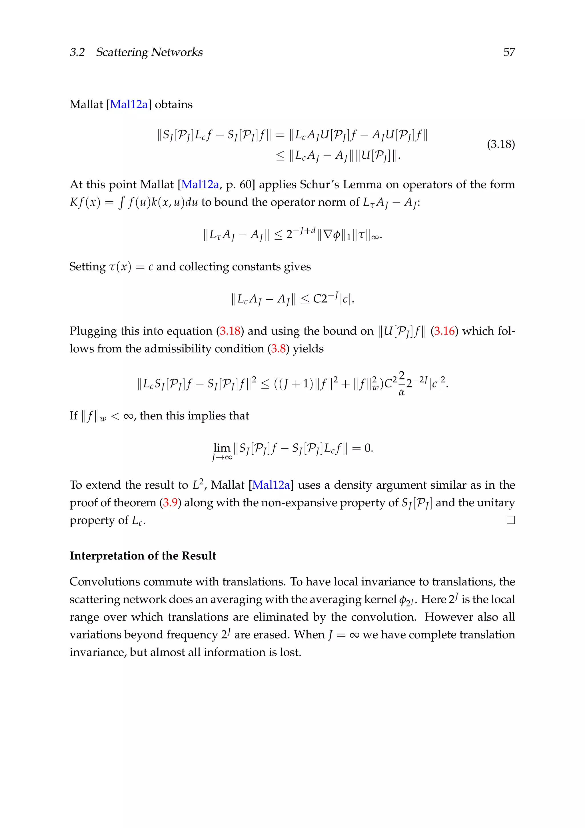 3.2 Scattering Networks 57
Mallat [Mal12a] obtains
SJ[PJ]Lc f − SJ[PJ]f = Lc AJU[PJ]f − AJU[PJ]f
≤ Lc AJ − AJ U[PJ] .
(3.18)
At this point Mallat [Mal12a, p. 60] applies Schur’s Lemma on operators of the form
K f (x) = f (u)k(x, u)du to bound the operator norm of Lτ AJ − AJ:
Lτ AJ − AJ ≤ 2−J+d
φ 1 τ ∞.
Setting τ(x) = c and collecting constants gives
Lc AJ − AJ ≤ C2−J
|c|.
Plugging this into equation (3.18) and using the bound on U[PJ]f (3.16) which fol-
lows from the admissibility condition (3.8) yields
LcSJ[PJ]f − SJ[PJ]f 2
≤ ((J + 1) f 2
+ f 2
w)C2 2
α
2−2J
|c|2
.
If f w < ∞, then this implies that
lim
J→∞
SJ[PJ]f − SJ[PJ]Lc f = 0.
To extend the result to L2, Mallat [Mal12a] uses a density argument similar as in the
proof of theorem (3.9) along with the non-expansive property of SJ[PJ] and the unitary
property of Lc.
Interpretation of the Result
Convolutions commute with translations. To have local invariance to translations, the
scattering network does an averaging with the averaging kernel φ2J . Here 2J is the local
range over which translations are eliminated by the convolution. However also all
variations beyond frequency 2J are erased. When J = ∞ we have complete translation
invariance, but almost all information is lost.
 