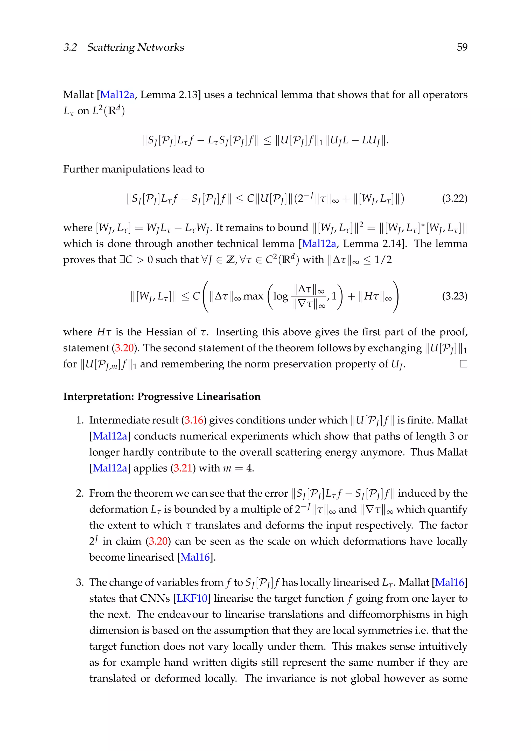 3.2 Scattering Networks 59
Mallat [Mal12a, Lemma 2.13] uses a technical lemma that shows that for all operators
Lτ on L2(Rd)
SJ[PJ]Lτ f − LτSJ[PJ]f ≤ U[PJ]f 1 UJ L − LUJ .
Further manipulations lead to
SJ[PJ]Lτ f − SJ[PJ]f ≤ C U[PJ] (2−J
τ ∞ + [WJ, Lτ] ) (3.22)
where [WJ, Lτ] = WJ Lτ − LτWJ. It remains to bound [WJ, Lτ] 2 = [WJ, Lτ]∗[WJ, Lτ]
which is done through another technical lemma [Mal12a, Lemma 2.14]. The lemma
proves that ∃C > 0 such that ∀J ∈ Z, ∀τ ∈ C2(Rd) with ∆τ ∞ ≤ 1/2
[WJ, Lτ] ≤ C ∆τ ∞ max log
∆τ ∞
τ ∞
, 1 + Hτ ∞ (3.23)
where Hτ is the Hessian of τ. Inserting this above gives the ﬁrst part of the proof,
statement (3.20). The second statement of the theorem follows by exchanging U[PJ] 1
for U[PJ,m]f 1 and remembering the norm preservation property of UJ.
Interpretation: Progressive Linearisation
1. Intermediate result (3.16) gives conditions under which U[PJ]f is ﬁnite. Mallat
[Mal12a] conducts numerical experiments which show that paths of length 3 or
longer hardly contribute to the overall scattering energy anymore. Thus Mallat
[Mal12a] applies (3.21) with m = 4.
2. From the theorem we can see that the error SJ[PJ]Lτ f − SJ[PJ]f induced by the
deformation Lτ is bounded by a multiple of 2−J τ ∞ and τ ∞ which quantify
the extent to which τ translates and deforms the input respectively. The factor
2J in claim (3.20) can be seen as the scale on which deformations have locally
become linearised [Mal16].
3. The change of variables from f to SJ[PJ]f has locally linearised Lτ. Mallat [Mal16]
states that CNNs [LKF10] linearise the target function f going from one layer to
the next. The endeavour to linearise translations and diffeomorphisms in high
dimension is based on the assumption that they are local symmetries i.e. that the
target function does not vary locally under them. This makes sense intuitively
as for example hand written digits still represent the same number if they are
translated or deformed locally. The invariance is not global however as some
 