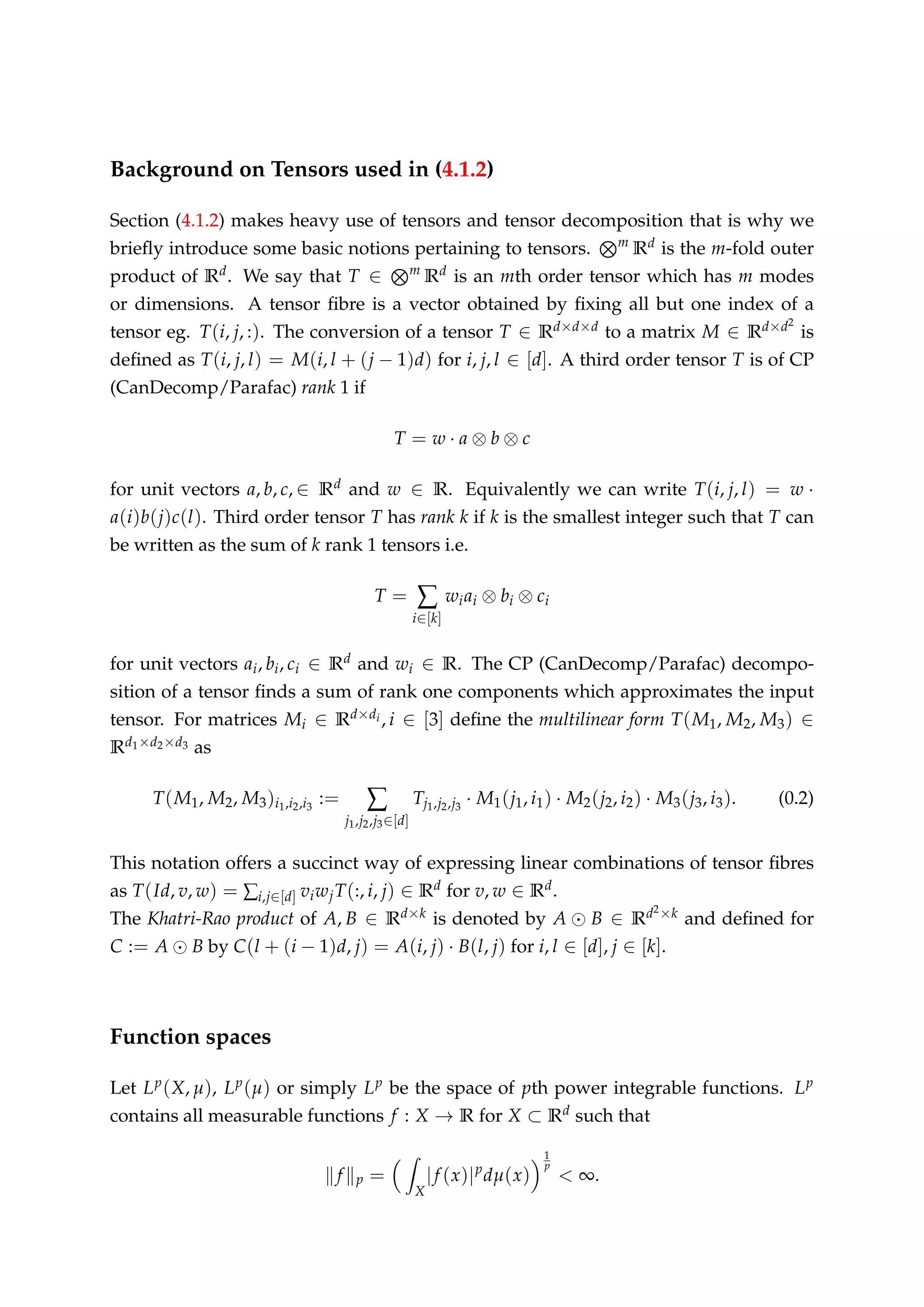 Background on Tensors used in (4.1.2)
Section (4.1.2) makes heavy use of tensors and tensor decomposition that is why we
brieﬂy introduce some basic notions pertaining to tensors. m
Rd is the m-fold outer
product of Rd. We say that T ∈ m
Rd is an mth order tensor which has m modes
or dimensions. A tensor ﬁbre is a vector obtained by ﬁxing all but one index of a
tensor eg. T(i, j, :). The conversion of a tensor T ∈ Rd×d×d to a matrix M ∈ Rd×d2
is
deﬁned as T(i, j, l) = M(i, l + (j − 1)d) for i, j, l ∈ [d]. A third order tensor T is of CP
(CanDecomp/Parafac) rank 1 if
T = w · a ⊗ b ⊗ c
for unit vectors a, b, c, ∈ Rd and w ∈ R. Equivalently we can write T(i, j, l) = w ·
a(i)b(j)c(l). Third order tensor T has rank k if k is the smallest integer such that T can
be written as the sum of k rank 1 tensors i.e.
T = ∑
i∈[k]
wiai ⊗ bi ⊗ ci
for unit vectors ai, bi, ci ∈ Rd and wi ∈ R. The CP (CanDecomp/Parafac) decompo-
sition of a tensor ﬁnds a sum of rank one components which approximates the input
tensor. For matrices Mi ∈ Rd×di , i ∈ [3] deﬁne the multilinear form T(M1, M2, M3) ∈
Rd1×d2×d3 as
T(M1, M2, M3)i1,i2,i3
:= ∑
j1,j2,j3∈[d]
Tj1,j2,j3
· M1(j1, i1) · M2(j2, i2) · M3(j3, i3). (0.2)
This notation offers a succinct way of expressing linear combinations of tensor ﬁbres
as T(Id, v, w) = ∑i,j∈[d] viwjT(:, i, j) ∈ Rd for v, w ∈ Rd.
The Khatri-Rao product of A, B ∈ Rd×k is denoted by A B ∈ Rd2×k and deﬁned for
C := A B by C(l + (i − 1)d, j) = A(i, j) · B(l, j) for i, l ∈ [d], j ∈ [k].
Function spaces
Let Lp(X, µ), Lp(µ) or simply Lp be the space of pth power integrable functions. Lp
contains all measurable functions f : X → R for X ⊂ Rd such that
f p =
X
|f (x)|p
dµ(x)
1
p
< ∞.
 