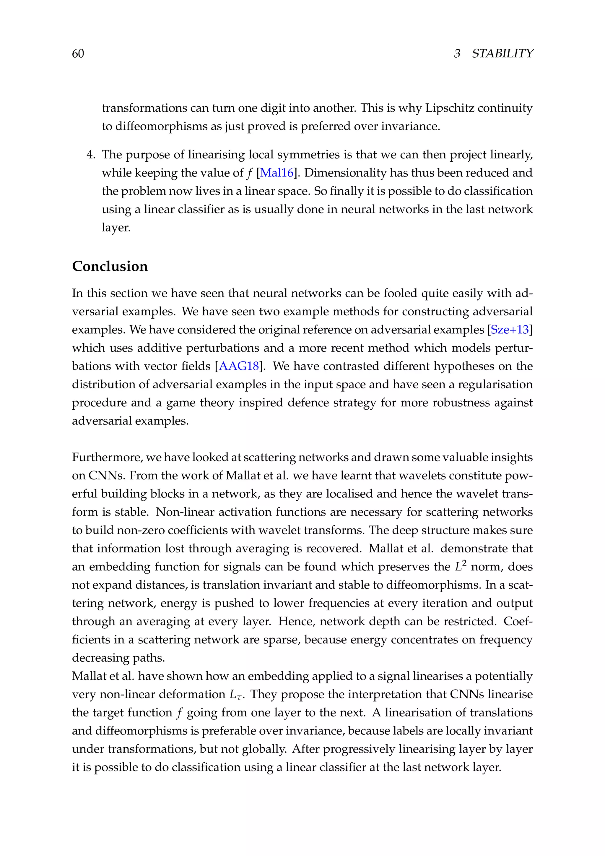 60 3 STABILITY
transformations can turn one digit into another. This is why Lipschitz continuity
to diffeomorphisms as just proved is preferred over invariance.
4. The purpose of linearising local symmetries is that we can then project linearly,
while keeping the value of f [Mal16]. Dimensionality has thus been reduced and
the problem now lives in a linear space. So ﬁnally it is possible to do classiﬁcation
using a linear classiﬁer as is usually done in neural networks in the last network
layer.
Conclusion
In this section we have seen that neural networks can be fooled quite easily with ad-
versarial examples. We have seen two example methods for constructing adversarial
examples. We have considered the original reference on adversarial examples [Sze+13]
which uses additive perturbations and a more recent method which models pertur-
bations with vector ﬁelds [AAG18]. We have contrasted different hypotheses on the
distribution of adversarial examples in the input space and have seen a regularisation
procedure and a game theory inspired defence strategy for more robustness against
adversarial examples.
Furthermore, we have looked at scattering networks and drawn some valuable insights
on CNNs. From the work of Mallat et al. we have learnt that wavelets constitute pow-
erful building blocks in a network, as they are localised and hence the wavelet trans-
form is stable. Non-linear activation functions are necessary for scattering networks
to build non-zero coefﬁcients with wavelet transforms. The deep structure makes sure
that information lost through averaging is recovered. Mallat et al. demonstrate that
an embedding function for signals can be found which preserves the L2 norm, does
not expand distances, is translation invariant and stable to diffeomorphisms. In a scat-
tering network, energy is pushed to lower frequencies at every iteration and output
through an averaging at every layer. Hence, network depth can be restricted. Coef-
ﬁcients in a scattering network are sparse, because energy concentrates on frequency
decreasing paths.
Mallat et al. have shown how an embedding applied to a signal linearises a potentially
very non-linear deformation Lτ. They propose the interpretation that CNNs linearise
the target function f going from one layer to the next. A linearisation of translations
and diffeomorphisms is preferable over invariance, because labels are locally invariant
under transformations, but not globally. After progressively linearising layer by layer
it is possible to do classiﬁcation using a linear classiﬁer at the last network layer.
 