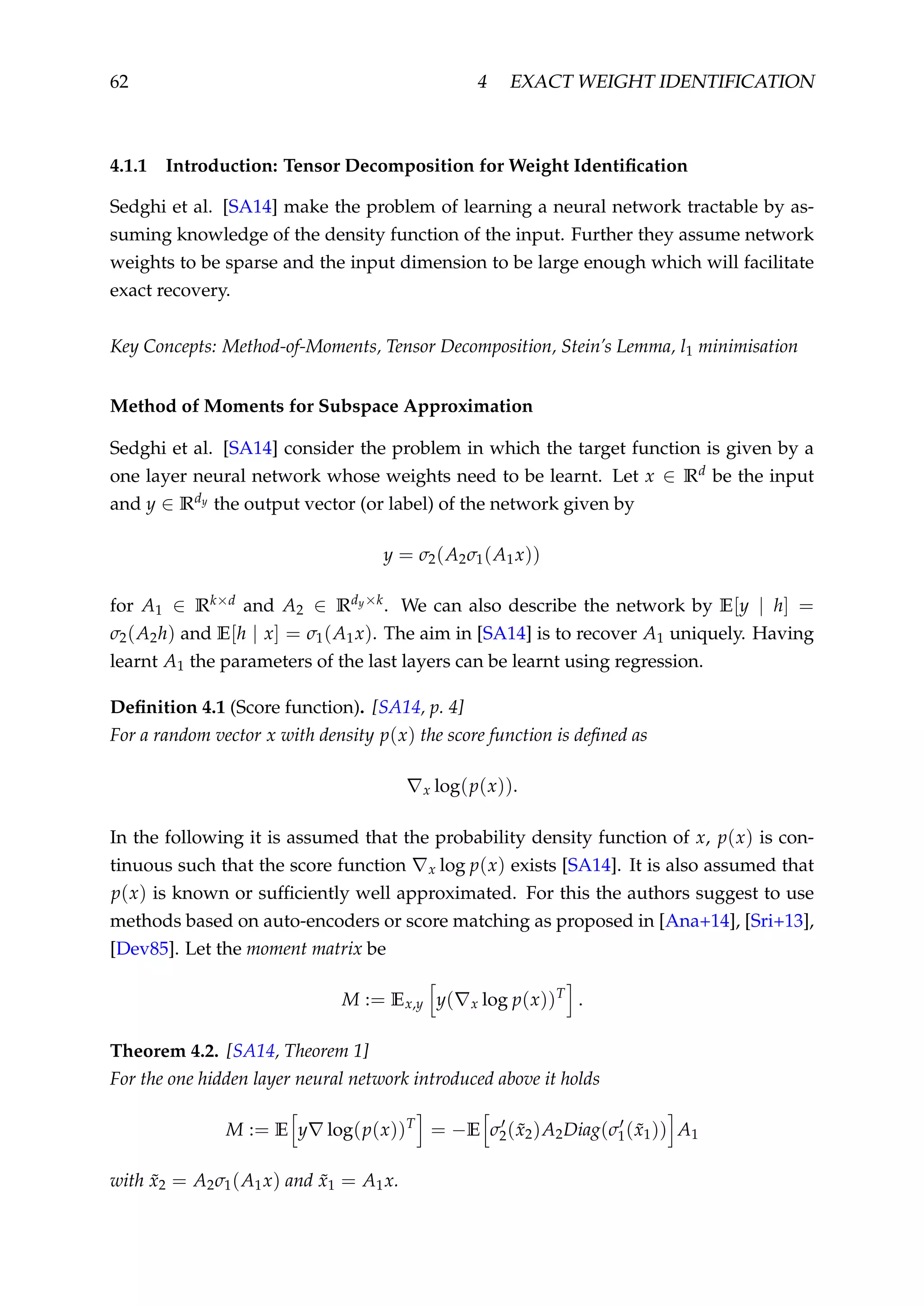 62 4 EXACT WEIGHT IDENTIFICATION
4.1.1 Introduction: Tensor Decomposition for Weight Identiﬁcation
Sedghi et al. [SA14] make the problem of learning a neural network tractable by as-
suming knowledge of the density function of the input. Further they assume network
weights to be sparse and the input dimension to be large enough which will facilitate
exact recovery.
Key Concepts: Method-of-Moments, Tensor Decomposition, Stein’s Lemma, l1 minimisation
Method of Moments for Subspace Approximation
Sedghi et al. [SA14] consider the problem in which the target function is given by a
one layer neural network whose weights need to be learnt. Let x ∈ Rd be the input
and y ∈ Rdy the output vector (or label) of the network given by
y = σ2(A2σ1(A1x))
for A1 ∈ Rk×d and A2 ∈ Rdy×k
. We can also describe the network by E[y | h] =
σ2(A2h) and E[h | x] = σ1(A1x). The aim in [SA14] is to recover A1 uniquely. Having
learnt A1 the parameters of the last layers can be learnt using regression.
Deﬁnition 4.1 (Score function). [SA14, p. 4]
For a random vector x with density p(x) the score function is deﬁned as
x log(p(x)).
In the following it is assumed that the probability density function of x, p(x) is con-
tinuous such that the score function x log p(x) exists [SA14]. It is also assumed that
p(x) is known or sufﬁciently well approximated. For this the authors suggest to use
methods based on auto-encoders or score matching as proposed in [Ana+14], [Sri+13],
[Dev85]. Let the moment matrix be
M := Ex,y y( x log p(x))T
.
Theorem 4.2. [SA14, Theorem 1]
For the one hidden layer neural network introduced above it holds
M := E y log(p(x))T
= −E σ2( ˜x2)A2Diag(σ1( ˜x1)) A1
with ˜x2 = A2σ1(A1x) and ˜x1 = A1x.
 