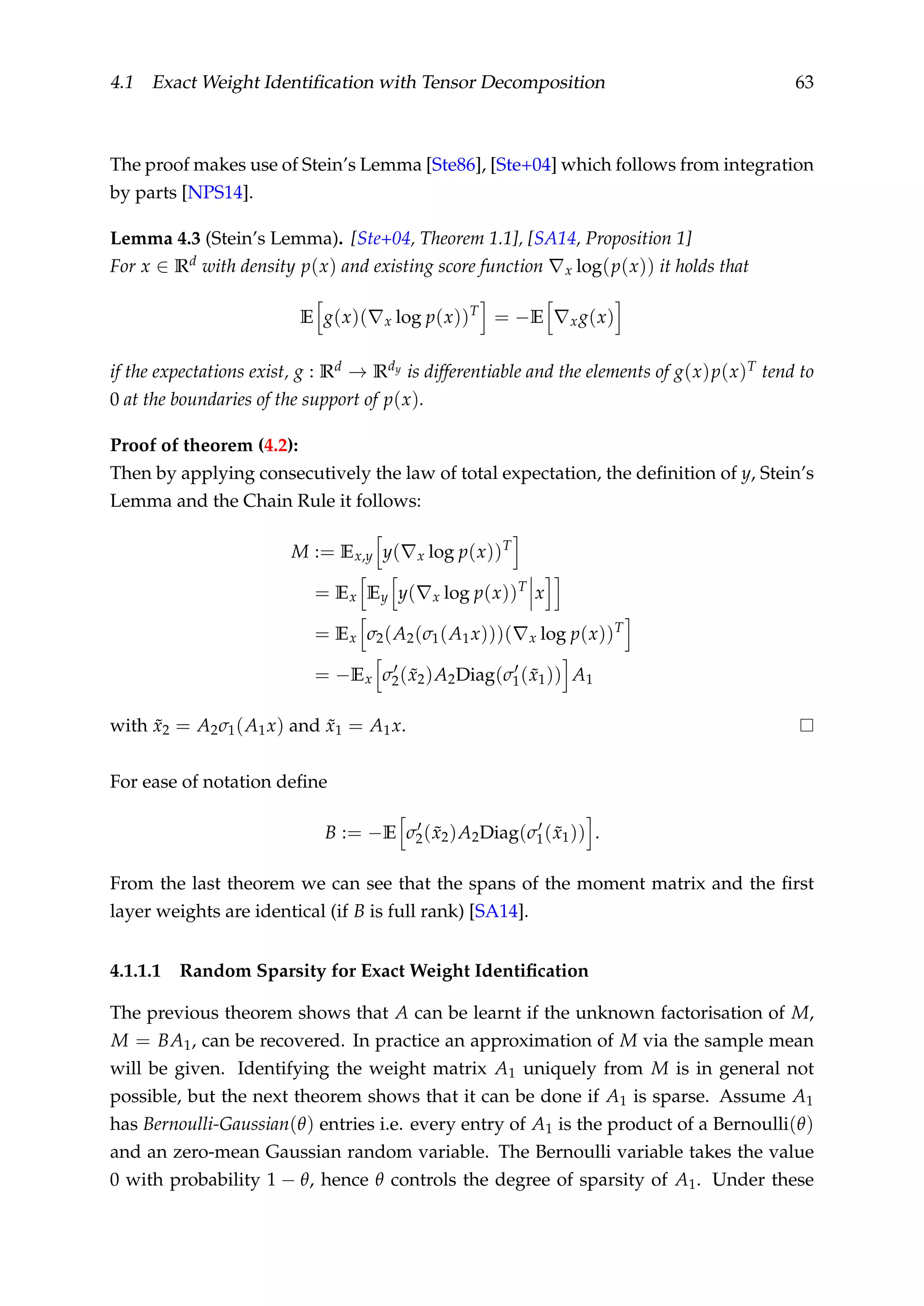 4.1 Exact Weight Identiﬁcation with Tensor Decomposition 63
The proof makes use of Stein’s Lemma [Ste86], [Ste+04] which follows from integration
by parts [NPS14].
Lemma 4.3 (Stein’s Lemma). [Ste+04, Theorem 1.1], [SA14, Proposition 1]
For x ∈ Rd with density p(x) and existing score function x log(p(x)) it holds that
E g(x)( x log p(x))T
= −E xg(x)
if the expectations exist, g : Rd → Rdy is differentiable and the elements of g(x)p(x)T tend to
0 at the boundaries of the support of p(x).
Proof of theorem (4.2):
Then by applying consecutively the law of total expectation, the deﬁnition of y, Stein’s
Lemma and the Chain Rule it follows:
M := Ex,y y( x log p(x))T
= Ex Ey y( x log p(x))T
x
= Ex σ2(A2(σ1(A1x)))( x log p(x))T
= −Ex σ2( ˜x2)A2Diag(σ1( ˜x1)) A1
with ˜x2 = A2σ1(A1x) and ˜x1 = A1x.
For ease of notation deﬁne
B := −E σ2( ˜x2)A2Diag(σ1( ˜x1)) .
From the last theorem we can see that the spans of the moment matrix and the ﬁrst
layer weights are identical (if B is full rank) [SA14].
4.1.1.1 Random Sparsity for Exact Weight Identiﬁcation
The previous theorem shows that A can be learnt if the unknown factorisation of M,
M = BA1, can be recovered. In practice an approximation of M via the sample mean
will be given. Identifying the weight matrix A1 uniquely from M is in general not
possible, but the next theorem shows that it can be done if A1 is sparse. Assume A1
has Bernoulli-Gaussian(θ) entries i.e. every entry of A1 is the product of a Bernoulli(θ)
and an zero-mean Gaussian random variable. The Bernoulli variable takes the value
0 with probability 1 − θ, hence θ controls the degree of sparsity of A1. Under these
 