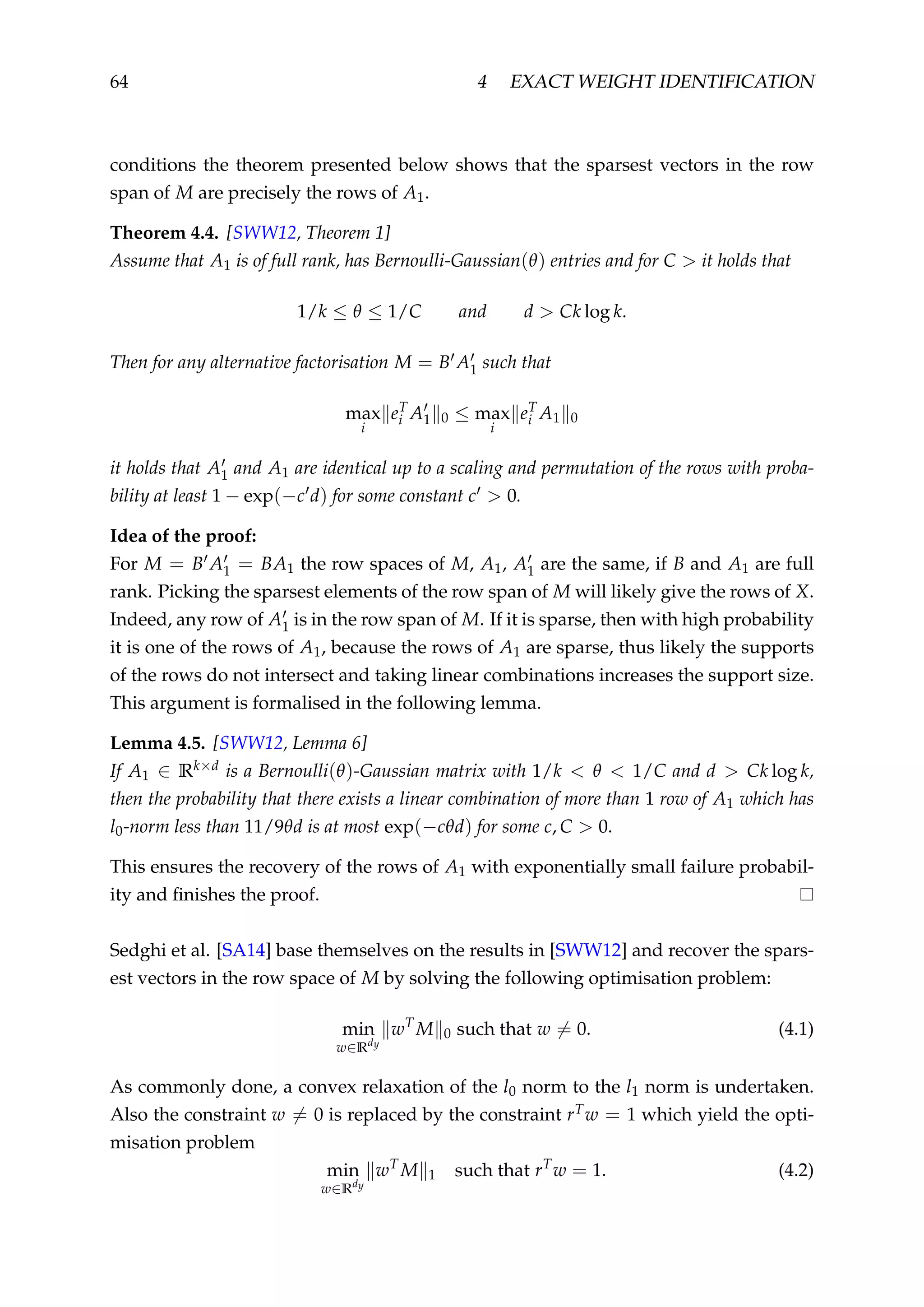 64 4 EXACT WEIGHT IDENTIFICATION
conditions the theorem presented below shows that the sparsest vectors in the row
span of M are precisely the rows of A1.
Theorem 4.4. [SWW12, Theorem 1]
Assume that A1 is of full rank, has Bernoulli-Gaussian(θ) entries and for C > it holds that
1/k ≤ θ ≤ 1/C and d > Ck log k.
Then for any alternative factorisation M = B A1 such that
max
i
eT
i A1 0 ≤ max
i
eT
i A1 0
it holds that A1 and A1 are identical up to a scaling and permutation of the rows with proba-
bility at least 1 − exp(−c d) for some constant c > 0.
Idea of the proof:
For M = B A1 = BA1 the row spaces of M, A1, A1 are the same, if B and A1 are full
rank. Picking the sparsest elements of the row span of M will likely give the rows of X.
Indeed, any row of A1 is in the row span of M. If it is sparse, then with high probability
it is one of the rows of A1, because the rows of A1 are sparse, thus likely the supports
of the rows do not intersect and taking linear combinations increases the support size.
This argument is formalised in the following lemma.
Lemma 4.5. [SWW12, Lemma 6]
If A1 ∈ Rk×d is a Bernoulli(θ)-Gaussian matrix with 1/k < θ < 1/C and d > Ck log k,
then the probability that there exists a linear combination of more than 1 row of A1 which has
l0-norm less than 11/9θd is at most exp(−cθd) for some c, C > 0.
This ensures the recovery of the rows of A1 with exponentially small failure probabil-
ity and ﬁnishes the proof.
Sedghi et al. [SA14] base themselves on the results in [SWW12] and recover the spars-
est vectors in the row space of M by solving the following optimisation problem:
min
w∈Rdy
wT
M 0 such that w = 0. (4.1)
As commonly done, a convex relaxation of the l0 norm to the l1 norm is undertaken.
Also the constraint w = 0 is replaced by the constraint rTw = 1 which yield the opti-
misation problem
min
w∈Rdy
wT
M 1 such that rT
w = 1. (4.2)
 