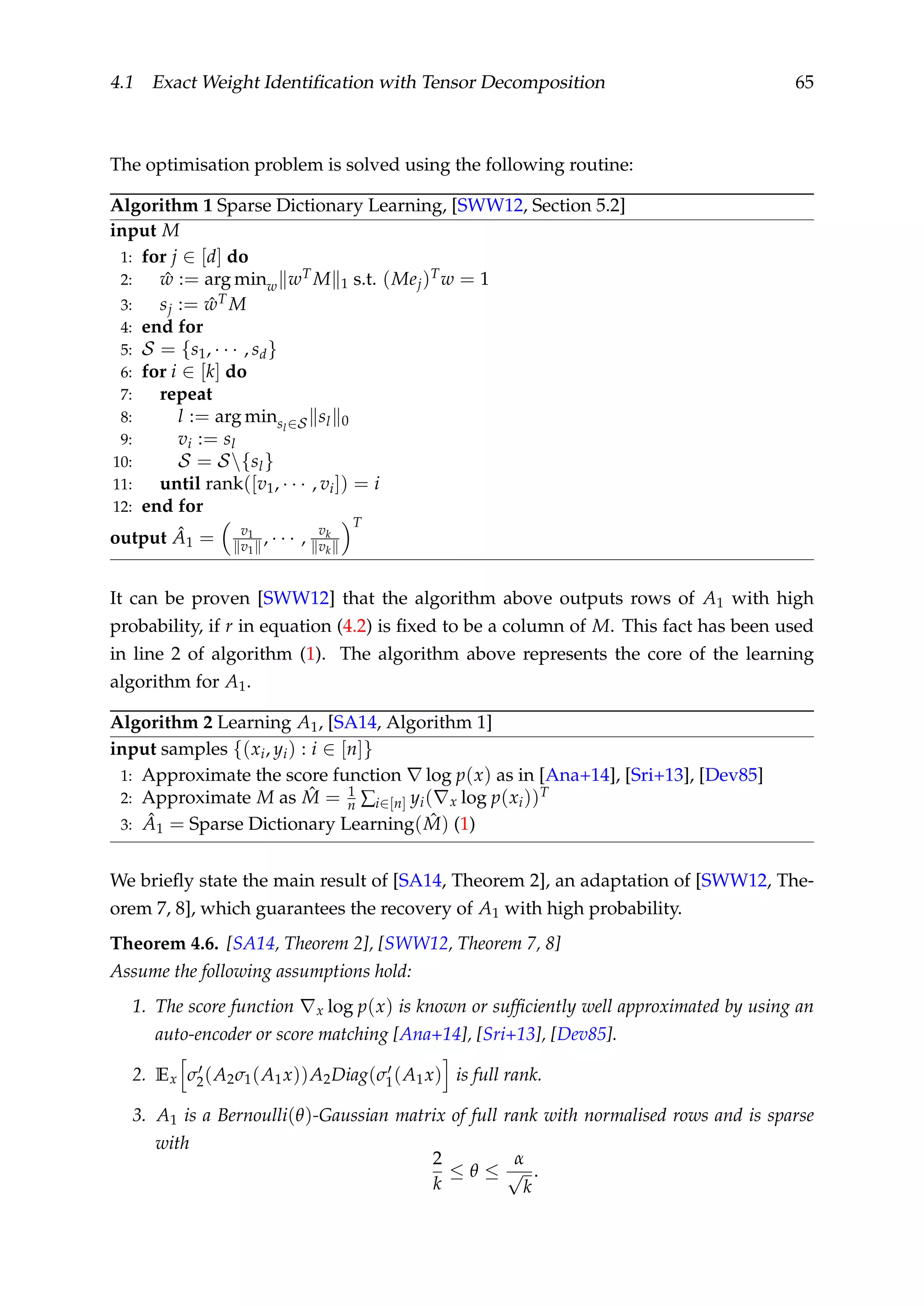 4.1 Exact Weight Identiﬁcation with Tensor Decomposition 65
The optimisation problem is solved using the following routine:
Algorithm 1 Sparse Dictionary Learning, [SWW12, Section 5.2]
input M
1: for j ∈ [d] do
2: ˆw := arg minw wT M 1 s.t. (Mej)Tw = 1
3: sj := ˆwT M
4: end for
5: S = {s1, · · · , sd}
6: for i ∈ [k] do
7: repeat
8: l := arg minsl∈S sl 0
9: vi := sl
10: S = S{sl}
11: until rank([v1, · · · , vi]) = i
12: end for
output ˆA1 = v1
v1
, · · · , vk
vk
T
It can be proven [SWW12] that the algorithm above outputs rows of A1 with high
probability, if r in equation (4.2) is ﬁxed to be a column of M. This fact has been used
in line 2 of algorithm (1). The algorithm above represents the core of the learning
algorithm for A1.
Algorithm 2 Learning A1, [SA14, Algorithm 1]
input samples {(xi, yi) : i ∈ [n]}
1: Approximate the score function log p(x) as in [Ana+14], [Sri+13], [Dev85]
2: Approximate M as ˆM = 1
n ∑i∈[n] yi( x log p(xi))T
3: ˆA1 = Sparse Dictionary Learning( ˆM) (1)
We brieﬂy state the main result of [SA14, Theorem 2], an adaptation of [SWW12, The-
orem 7, 8], which guarantees the recovery of A1 with high probability.
Theorem 4.6. [SA14, Theorem 2], [SWW12, Theorem 7, 8]
Assume the following assumptions hold:
1. The score function x log p(x) is known or sufﬁciently well approximated by using an
auto-encoder or score matching [Ana+14], [Sri+13], [Dev85].
2. Ex σ2(A2σ1(A1x))A2Diag(σ1(A1x) is full rank.
3. A1 is a Bernoulli(θ)-Gaussian matrix of full rank with normalised rows and is sparse
with
2
k
≤ θ ≤
α
√
k
.
 