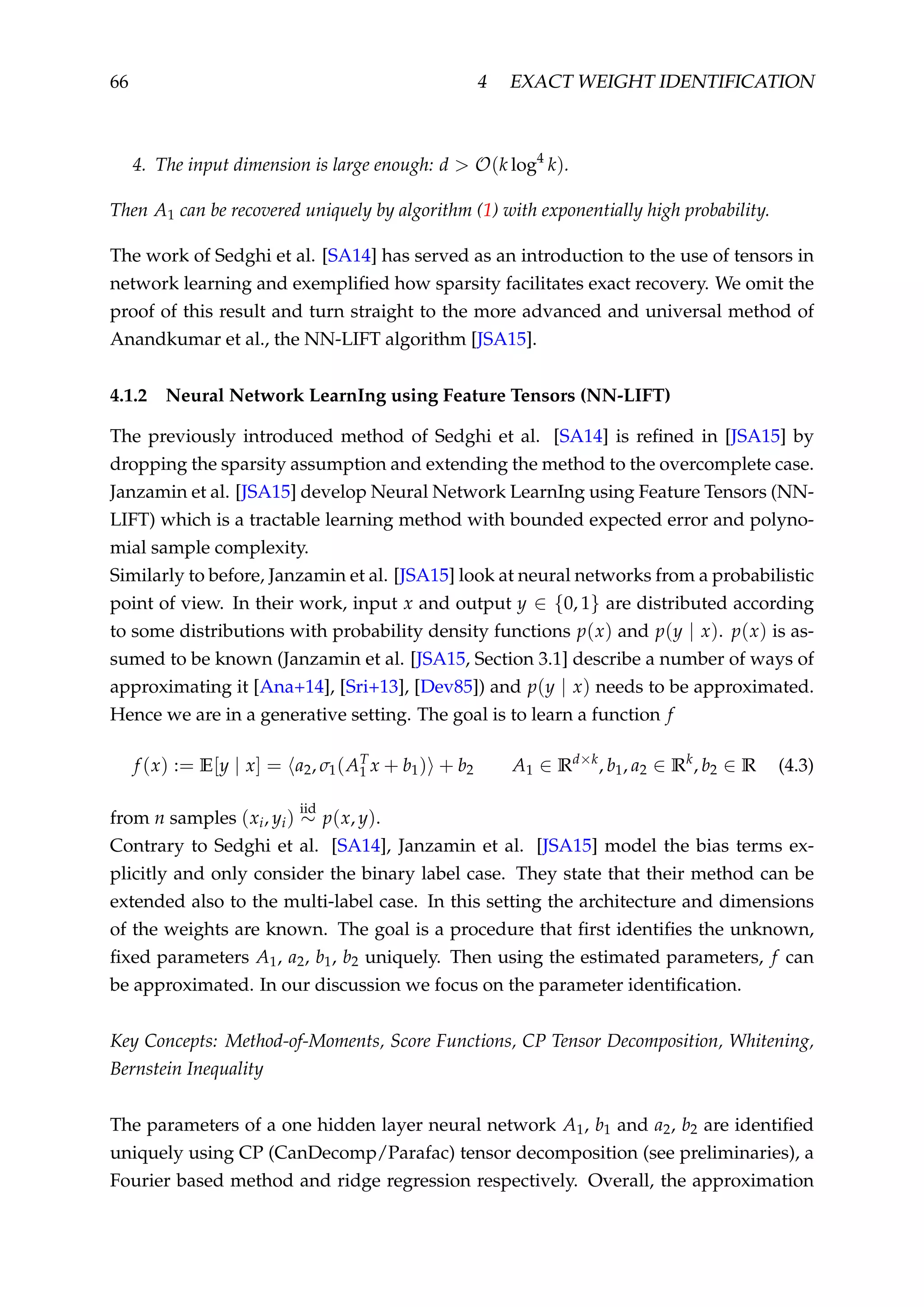 66 4 EXACT WEIGHT IDENTIFICATION
4. The input dimension is large enough: d > O(k log4
k).
Then A1 can be recovered uniquely by algorithm (1) with exponentially high probability.
The work of Sedghi et al. [SA14] has served as an introduction to the use of tensors in
network learning and exempliﬁed how sparsity facilitates exact recovery. We omit the
proof of this result and turn straight to the more advanced and universal method of
Anandkumar et al., the NN-LIFT algorithm [JSA15].
4.1.2 Neural Network LearnIng using Feature Tensors (NN-LIFT)
The previously introduced method of Sedghi et al. [SA14] is reﬁned in [JSA15] by
dropping the sparsity assumption and extending the method to the overcomplete case.
Janzamin et al. [JSA15] develop Neural Network LearnIng using Feature Tensors (NN-
LIFT) which is a tractable learning method with bounded expected error and polyno-
mial sample complexity.
Similarly to before, Janzamin et al. [JSA15] look at neural networks from a probabilistic
point of view. In their work, input x and output y ∈ {0, 1} are distributed according
to some distributions with probability density functions p(x) and p(y | x). p(x) is as-
sumed to be known (Janzamin et al. [JSA15, Section 3.1] describe a number of ways of
approximating it [Ana+14], [Sri+13], [Dev85]) and p(y | x) needs to be approximated.
Hence we are in a generative setting. The goal is to learn a function f
f (x) := E[y | x] = a2, σ1(AT
1 x + b1) + b2 A1 ∈ Rd×k
, b1, a2 ∈ Rk
, b2 ∈ R (4.3)
from n samples (xi, yi)
iid
∼ p(x, y).
Contrary to Sedghi et al. [SA14], Janzamin et al. [JSA15] model the bias terms ex-
plicitly and only consider the binary label case. They state that their method can be
extended also to the multi-label case. In this setting the architecture and dimensions
of the weights are known. The goal is a procedure that ﬁrst identiﬁes the unknown,
ﬁxed parameters A1, a2, b1, b2 uniquely. Then using the estimated parameters, f can
be approximated. In our discussion we focus on the parameter identiﬁcation.
Key Concepts: Method-of-Moments, Score Functions, CP Tensor Decomposition, Whitening,
Bernstein Inequality
The parameters of a one hidden layer neural network A1, b1 and a2, b2 are identiﬁed
uniquely using CP (CanDecomp/Parafac) tensor decomposition (see preliminaries), a
Fourier based method and ridge regression respectively. Overall, the approximation
 