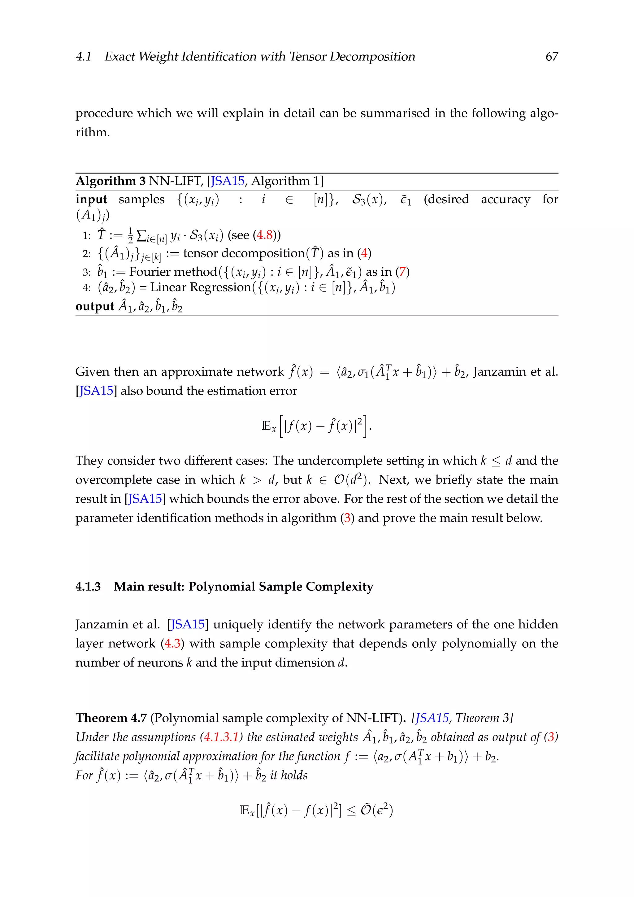 4.1 Exact Weight Identiﬁcation with Tensor Decomposition 67
procedure which we will explain in detail can be summarised in the following algo-
rithm.
Algorithm 3 NN-LIFT, [JSA15, Algorithm 1]
input samples {(xi, yi) : i ∈ [n]}, S3(x), ˜1 (desired accuracy for
(A1)j)
1: ˆT := 1
2 ∑i∈[n] yi · S3(xi) (see (4.8))
2: {( ˆA1)j}j∈[k] := tensor decomposition( ˆT) as in (4)
3: ˆb1 := Fourier method({(xi, yi) : i ∈ [n]}, ˆA1, ˜1) as in (7)
4: (ˆa2, ˆb2) = Linear Regression({(xi, yi) : i ∈ [n]}, ˆA1, ˆb1)
output ˆA1, ˆa2, ˆb1, ˆb2
Given then an approximate network ˆf (x) = ˆa2, σ1( ˆAT
1 x + ˆb1) + ˆb2, Janzamin et al.
[JSA15] also bound the estimation error
Ex |f (x) − ˆf (x)|2
.
They consider two different cases: The undercomplete setting in which k ≤ d and the
overcomplete case in which k > d, but k ∈ O(d2). Next, we brieﬂy state the main
result in [JSA15] which bounds the error above. For the rest of the section we detail the
parameter identiﬁcation methods in algorithm (3) and prove the main result below.
4.1.3 Main result: Polynomial Sample Complexity
Janzamin et al. [JSA15] uniquely identify the network parameters of the one hidden
layer network (4.3) with sample complexity that depends only polynomially on the
number of neurons k and the input dimension d.
Theorem 4.7 (Polynomial sample complexity of NN-LIFT). [JSA15, Theorem 3]
Under the assumptions (4.1.3.1) the estimated weights ˆA1, ˆb1, ˆa2, ˆb2 obtained as output of (3)
facilitate polynomial approximation for the function f := a2, σ(AT
1 x + b1) + b2.
For ˆf (x) := ˆa2, σ( ˆAT
1 x + ˆb1) + ˆb2 it holds
Ex[| ˆf (x) − f (x)|2
] ≤ ˜O( 2
)
 