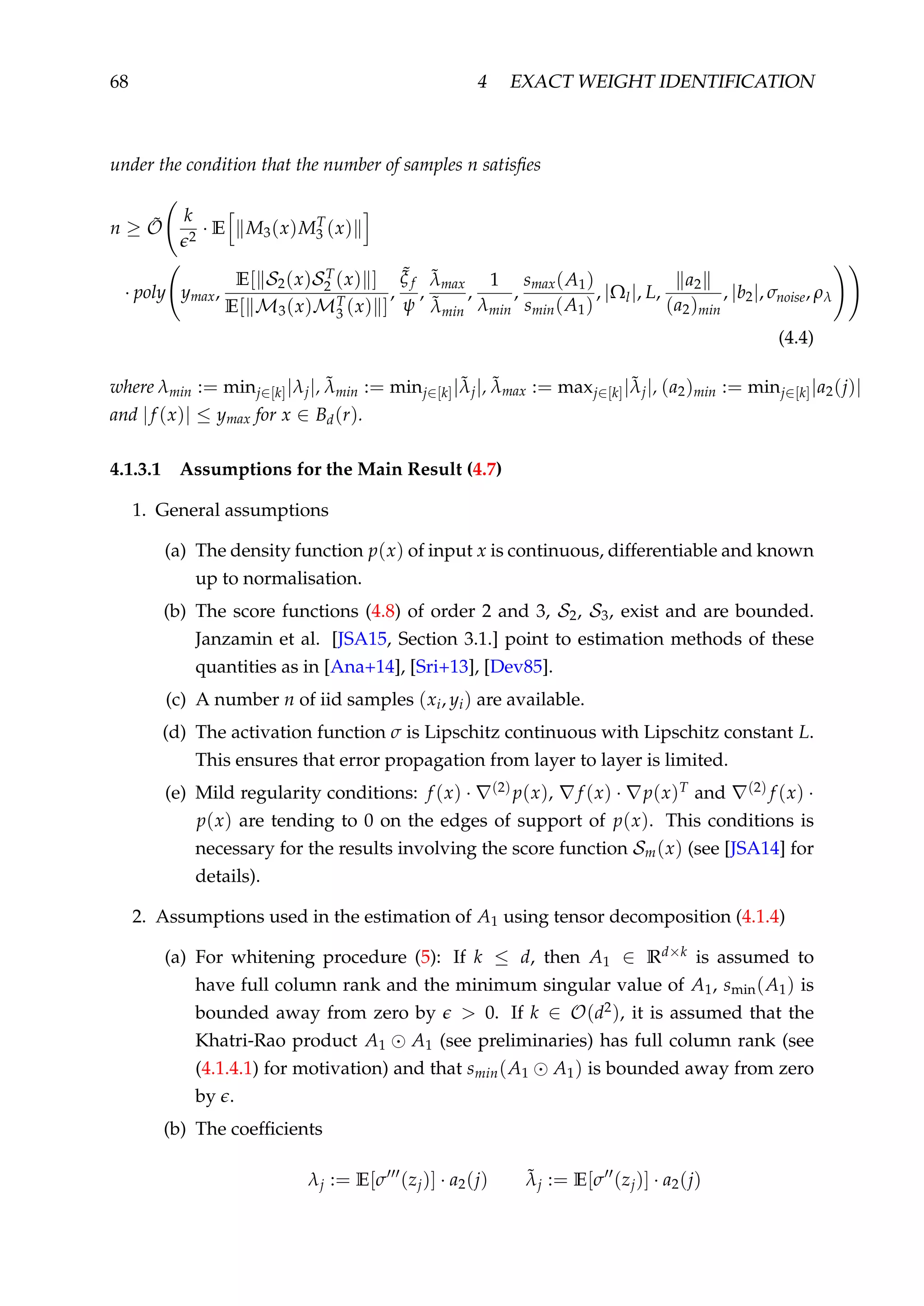 68 4 EXACT WEIGHT IDENTIFICATION
under the condition that the number of samples n satisﬁes
n ≥ ˜O
k
2
· E M3(x)MT
3 (x)
· poly ymax,
E[ S2(x)ST
2 (x) ]
E[ M3(x)MT
3 (x) ]
,
˜ξ f
ψ
,
˜λmax
˜λmin
,
1
λmin
,
smax(A1)
smin(A1)
, |Ωl|, L,
a2
(a2)min
, |b2|, σnoise, ρλ
(4.4)
where λmin := minj∈[k]|λj|, ˜λmin := minj∈[k]|˜λj|, ˜λmax := maxj∈[k]|˜λj|, (a2)min := minj∈[k]|a2(j)|
and |f (x)| ≤ ymax for x ∈ Bd(r).
4.1.3.1 Assumptions for the Main Result (4.7)
1. General assumptions
(a) The density function p(x) of input x is continuous, differentiable and known
up to normalisation.
(b) The score functions (4.8) of order 2 and 3, S2, S3, exist and are bounded.
Janzamin et al. [JSA15, Section 3.1.] point to estimation methods of these
quantities as in [Ana+14], [Sri+13], [Dev85].
(c) A number n of iid samples (xi, yi) are available.
(d) The activation function σ is Lipschitz continuous with Lipschitz constant L.
This ensures that error propagation from layer to layer is limited.
(e) Mild regularity conditions: f (x) · (2) p(x), f (x) · p(x)T and (2) f (x) ·
p(x) are tending to 0 on the edges of support of p(x). This conditions is
necessary for the results involving the score function Sm(x) (see [JSA14] for
details).
2. Assumptions used in the estimation of A1 using tensor decomposition (4.1.4)
(a) For whitening procedure (5): If k ≤ d, then A1 ∈ Rd×k is assumed to
have full column rank and the minimum singular value of A1, smin(A1) is
bounded away from zero by > 0. If k ∈ O(d2), it is assumed that the
Khatri-Rao product A1 A1 (see preliminaries) has full column rank (see
(4.1.4.1) for motivation) and that smin(A1 A1) is bounded away from zero
by .
(b) The coefﬁcients
λj := E[σ (zj)] · a2(j) ˜λj := E[σ (zj)] · a2(j)
 