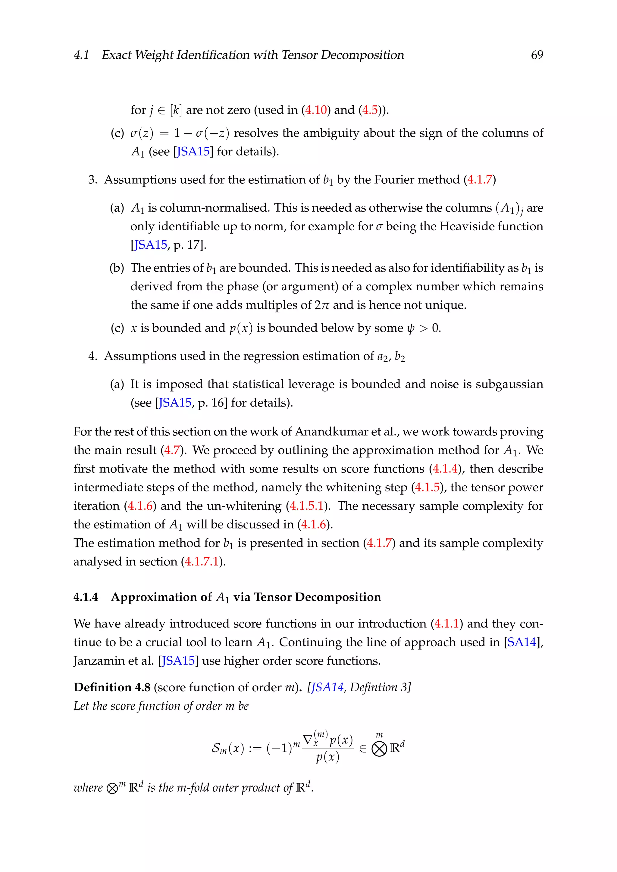 4.1 Exact Weight Identiﬁcation with Tensor Decomposition 69
for j ∈ [k] are not zero (used in (4.10) and (4.5)).
(c) σ(z) = 1 − σ(−z) resolves the ambiguity about the sign of the columns of
A1 (see [JSA15] for details).
3. Assumptions used for the estimation of b1 by the Fourier method (4.1.7)
(a) A1 is column-normalised. This is needed as otherwise the columns (A1)j are
only identiﬁable up to norm, for example for σ being the Heaviside function
[JSA15, p. 17].
(b) The entries of b1 are bounded. This is needed as also for identiﬁability as b1 is
derived from the phase (or argument) of a complex number which remains
the same if one adds multiples of 2π and is hence not unique.
(c) x is bounded and p(x) is bounded below by some ψ > 0.
4. Assumptions used in the regression estimation of a2, b2
(a) It is imposed that statistical leverage is bounded and noise is subgaussian
(see [JSA15, p. 16] for details).
For the rest of this section on the work of Anandkumar et al., we work towards proving
the main result (4.7). We proceed by outlining the approximation method for A1. We
ﬁrst motivate the method with some results on score functions (4.1.4), then describe
intermediate steps of the method, namely the whitening step (4.1.5), the tensor power
iteration (4.1.6) and the un-whitening (4.1.5.1). The necessary sample complexity for
the estimation of A1 will be discussed in (4.1.6).
The estimation method for b1 is presented in section (4.1.7) and its sample complexity
analysed in section (4.1.7.1).
4.1.4 Approximation of A1 via Tensor Decomposition
We have already introduced score functions in our introduction (4.1.1) and they con-
tinue to be a crucial tool to learn A1. Continuing the line of approach used in [SA14],
Janzamin et al. [JSA15] use higher order score functions.
Deﬁnition 4.8 (score function of order m). [JSA14, Deﬁntion 3]
Let the score function of order m be
Sm(x) := (−1)m
(m)
x p(x)
p(x)
∈
m
Rd
where m
Rd is the m-fold outer product of Rd.
 