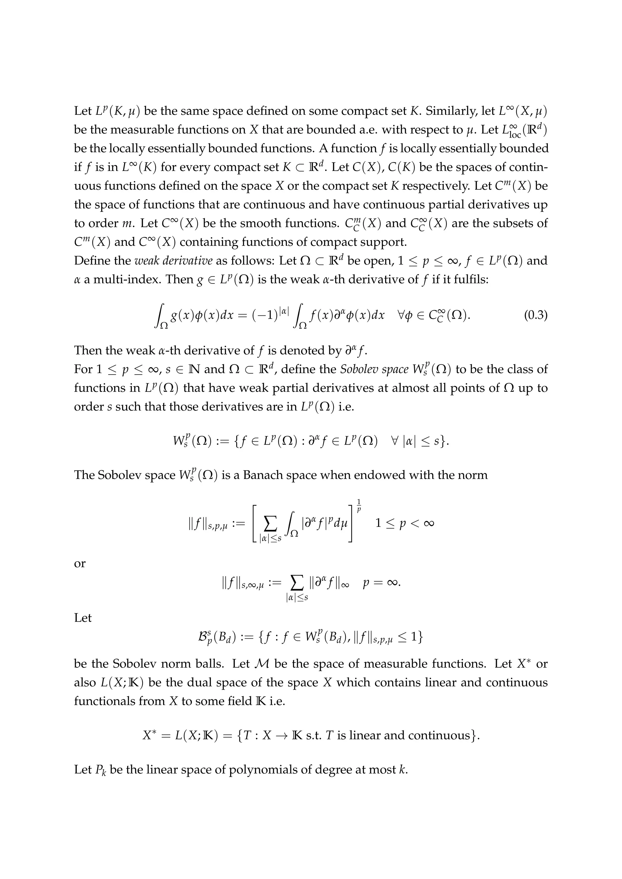 Let Lp(K, µ) be the same space deﬁned on some compact set K. Similarly, let L∞(X, µ)
be the measurable functions on X that are bounded a.e. with respect to µ. Let L∞
loc(Rd)
be the locally essentially bounded functions. A function f is locally essentially bounded
if f is in L∞(K) for every compact set K ⊂ Rd. Let C(X), C(K) be the spaces of contin-
uous functions deﬁned on the space X or the compact set K respectively. Let Cm(X) be
the space of functions that are continuous and have continuous partial derivatives up
to order m. Let C∞(X) be the smooth functions. Cm
C (X) and C∞
C (X) are the subsets of
Cm(X) and C∞(X) containing functions of compact support.
Deﬁne the weak derivative as follows: Let Ω ⊂ Rd be open, 1 ≤ p ≤ ∞, f ∈ Lp(Ω) and
α a multi-index. Then g ∈ Lp(Ω) is the weak α-th derivative of f if it fulﬁls:
Ω
g(x)φ(x)dx = (−1)|α|
Ω
f (x)∂α
φ(x)dx ∀φ ∈ C∞
C (Ω). (0.3)
Then the weak α-th derivative of f is denoted by ∂α f.
For 1 ≤ p ≤ ∞, s ∈ N and Ω ⊂ Rd, deﬁne the Sobolev space W
p
s (Ω) to be the class of
functions in Lp(Ω) that have weak partial derivatives at almost all points of Ω up to
order s such that those derivatives are in Lp(Ω) i.e.
W
p
s (Ω) := {f ∈ Lp
(Ω) : ∂α
f ∈ Lp
(Ω) ∀ |α| ≤ s}.
The Sobolev space W
p
s (Ω) is a Banach space when endowed with the norm
f s,p,µ := ∑
|α|≤s Ω
|∂α
f |p
dµ
1
p
1 ≤ p < ∞
or
f s,∞,µ := ∑
|α|≤s
∂α
f ∞ p = ∞.
Let
Bs
p(Bd) := {f : f ∈ W
p
s (Bd), f s,p,µ ≤ 1}
be the Sobolev norm balls. Let M be the space of measurable functions. Let X∗ or
also L(X; K) be the dual space of the space X which contains linear and continuous
functionals from X to some ﬁeld K i.e.
X∗
= L(X; K) = {T : X → K s.t. T is linear and continuous}.
Let Pk be the linear space of polynomials of degree at most k.
 