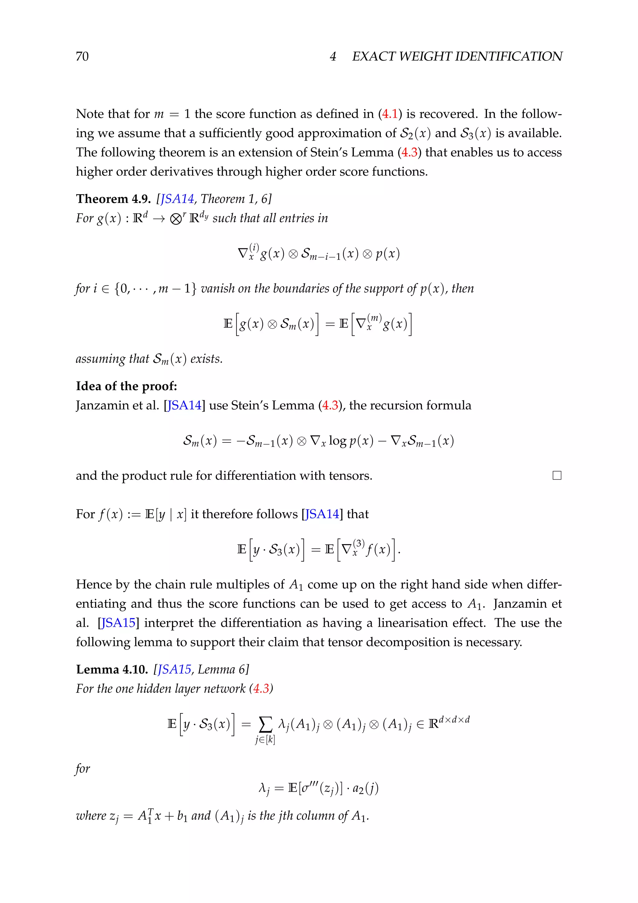 70 4 EXACT WEIGHT IDENTIFICATION
Note that for m = 1 the score function as deﬁned in (4.1) is recovered. In the follow-
ing we assume that a sufﬁciently good approximation of S2(x) and S3(x) is available.
The following theorem is an extension of Stein’s Lemma (4.3) that enables us to access
higher order derivatives through higher order score functions.
Theorem 4.9. [JSA14, Theorem 1, 6]
For g(x) : Rd → r
Rdy such that all entries in
(i)
x g(x) ⊗ Sm−i−1(x) ⊗ p(x)
for i ∈ {0, · · · , m − 1} vanish on the boundaries of the support of p(x), then
E g(x) ⊗ Sm(x) = E
(m)
x g(x)
assuming that Sm(x) exists.
Idea of the proof:
Janzamin et al. [JSA14] use Stein’s Lemma (4.3), the recursion formula
Sm(x) = −Sm−1(x) ⊗ x log p(x) − xSm−1(x)
and the product rule for differentiation with tensors.
For f (x) := E[y | x] it therefore follows [JSA14] that
E y · S3(x) = E
(3)
x f (x) .
Hence by the chain rule multiples of A1 come up on the right hand side when differ-
entiating and thus the score functions can be used to get access to A1. Janzamin et
al. [JSA15] interpret the differentiation as having a linearisation effect. The use the
following lemma to support their claim that tensor decomposition is necessary.
Lemma 4.10. [JSA15, Lemma 6]
For the one hidden layer network (4.3)
E y · S3(x) = ∑
j∈[k]
λj(A1)j ⊗ (A1)j ⊗ (A1)j ∈ Rd×d×d
for
λj = E[σ (zj)] · a2(j)
where zj = AT
1 x + b1 and (A1)j is the jth column of A1.
 