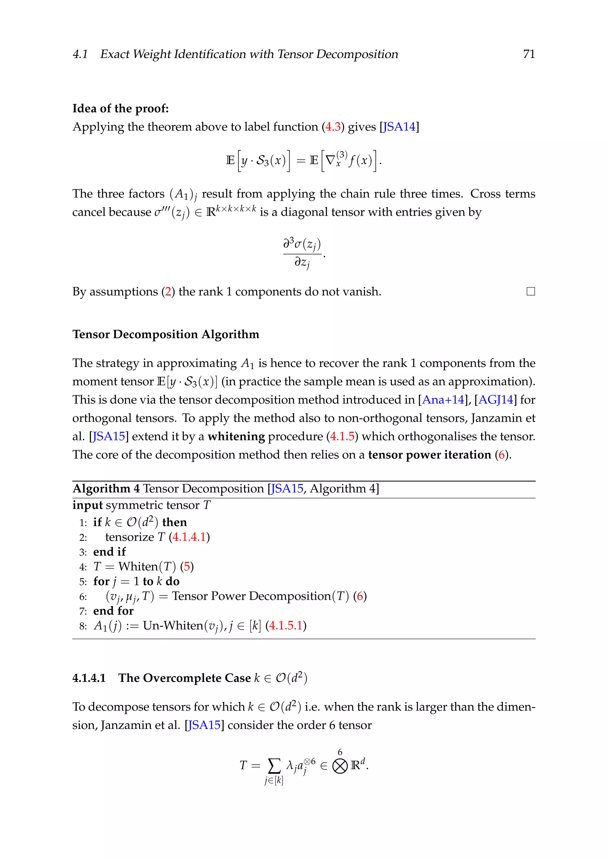 4.1 Exact Weight Identiﬁcation with Tensor Decomposition 71
Idea of the proof:
Applying the theorem above to label function (4.3) gives [JSA14]
E y · S3(x) = E
(3)
x f (x) .
The three factors (A1)j result from applying the chain rule three times. Cross terms
cancel because σ (zj) ∈ Rk×k×k×k is a diagonal tensor with entries given by
∂3σ(zj)
∂zj
.
By assumptions (2) the rank 1 components do not vanish.
Tensor Decomposition Algorithm
The strategy in approximating A1 is hence to recover the rank 1 components from the
moment tensor E[y · S3(x)] (in practice the sample mean is used as an approximation).
This is done via the tensor decomposition method introduced in [Ana+14], [AGJ14] for
orthogonal tensors. To apply the method also to non-orthogonal tensors, Janzamin et
al. [JSA15] extend it by a whitening procedure (4.1.5) which orthogonalises the tensor.
The core of the decomposition method then relies on a tensor power iteration (6).
Algorithm 4 Tensor Decomposition [JSA15, Algorithm 4]
input symmetric tensor T
1: if k ∈ O(d2) then
2: tensorize T (4.1.4.1)
3: end if
4: T = Whiten(T) (5)
5: for j = 1 to k do
6: (vj, µj, T) = Tensor Power Decomposition(T) (6)
7: end for
8: A1(j) := Un-Whiten(vj), j ∈ [k] (4.1.5.1)
4.1.4.1 The Overcomplete Case k ∈ O(d2)
To decompose tensors for which k ∈ O(d2) i.e. when the rank is larger than the dimen-
sion, Janzamin et al. [JSA15] consider the order 6 tensor
T = ∑
j∈[k]
λja⊗6
j ∈
6
Rd
.
 