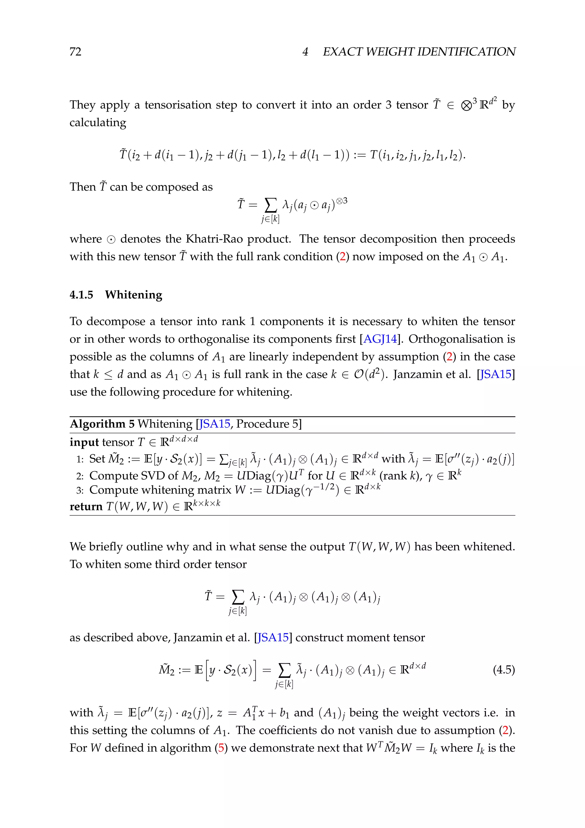 72 4 EXACT WEIGHT IDENTIFICATION
They apply a tensorisation step to convert it into an order 3 tensor ˜T ∈ 3
Rd2
by
calculating
˜T(i2 + d(i1 − 1), j2 + d(j1 − 1), l2 + d(l1 − 1)) := T(i1, i2, j1, j2, l1, l2).
Then ˜T can be composed as
˜T = ∑
j∈[k]
λj(aj aj)⊗3
where denotes the Khatri-Rao product. The tensor decomposition then proceeds
with this new tensor ˜T with the full rank condition (2) now imposed on the A1 A1.
4.1.5 Whitening
To decompose a tensor into rank 1 components it is necessary to whiten the tensor
or in other words to orthogonalise its components ﬁrst [AGJ14]. Orthogonalisation is
possible as the columns of A1 are linearly independent by assumption (2) in the case
that k ≤ d and as A1 A1 is full rank in the case k ∈ O(d2). Janzamin et al. [JSA15]
use the following procedure for whitening.
Algorithm 5 Whitening [JSA15, Procedure 5]
input tensor T ∈ Rd×d×d
1: Set ˜M2 := E[y · S2(x)] = ∑j∈[k]
˜λj · (A1)j ⊗ (A1)j ∈ Rd×d with ˜λj = E[σ (zj) · a2(j)]
2: Compute SVD of M2, M2 = UDiag(γ)UT for U ∈ Rd×k (rank k), γ ∈ Rk
3: Compute whitening matrix W := UDiag(γ−1/2) ∈ Rd×k
return T(W, W, W) ∈ Rk×k×k
We brieﬂy outline why and in what sense the output T(W, W, W) has been whitened.
To whiten some third order tensor
˜T = ∑
j∈[k]
λj · (A1)j ⊗ (A1)j ⊗ (A1)j
as described above, Janzamin et al. [JSA15] construct moment tensor
˜M2 := E y · S2(x) = ∑
j∈[k]
˜λj · (A1)j ⊗ (A1)j ∈ Rd×d
(4.5)
with ˜λj = E[σ (zj) · a2(j)], z = AT
1 x + b1 and (A1)j being the weight vectors i.e. in
this setting the columns of A1. The coefﬁcients do not vanish due to assumption (2).
For W deﬁned in algorithm (5) we demonstrate next that WT ˜M2W = Ik where Ik is the
 