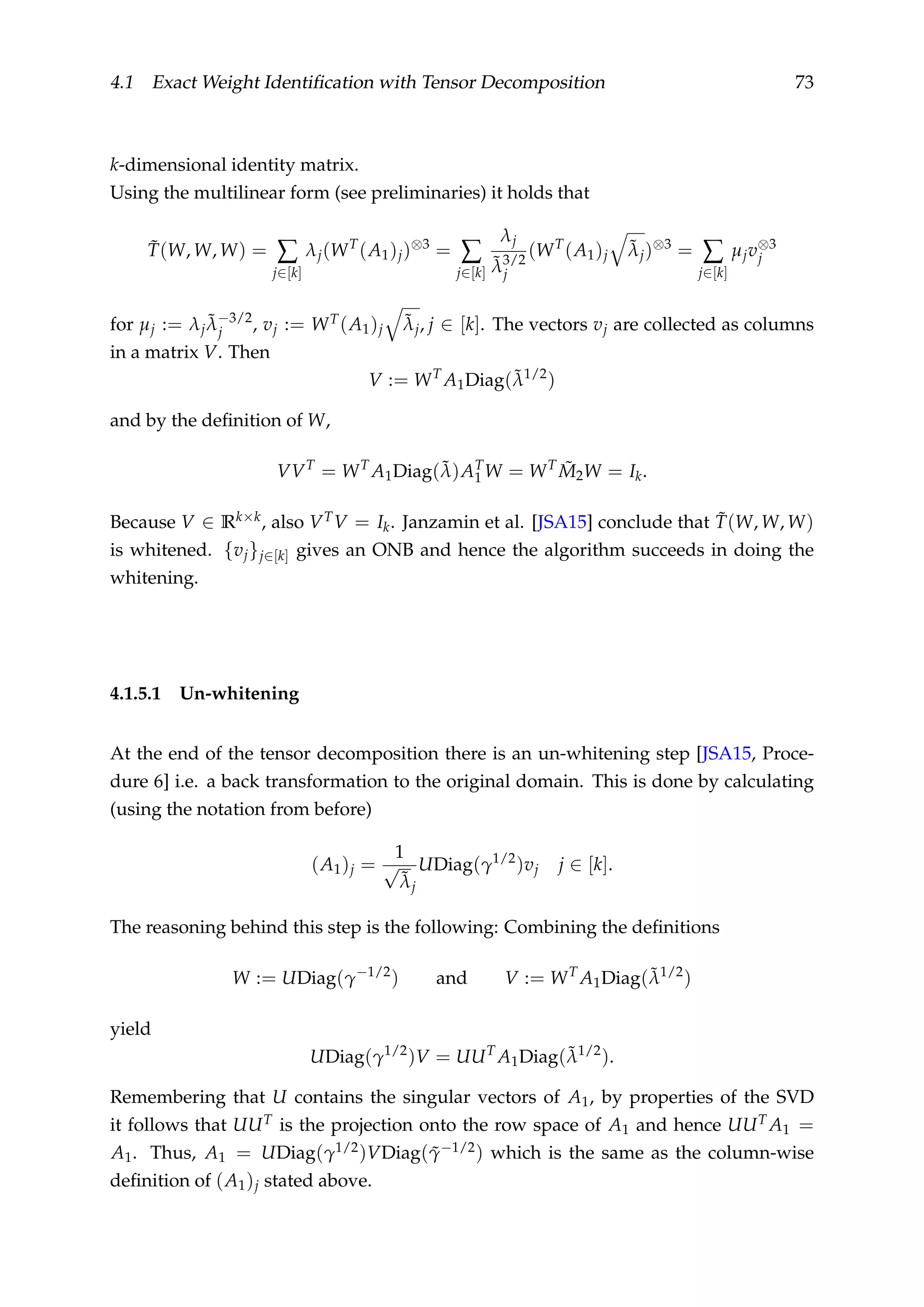 4.1 Exact Weight Identiﬁcation with Tensor Decomposition 73
k-dimensional identity matrix.
Using the multilinear form (see preliminaries) it holds that
˜T(W, W, W) = ∑
j∈[k]
λj(WT
(A1)j)⊗3
= ∑
j∈[k]
λj
˜λ3/2
j
(WT
(A1)j
˜λj)⊗3
= ∑
j∈[k]
µjv⊗3
j
for µj := λj
˜λ−3/2
j , vj := WT(A1)j
˜λj, j ∈ [k]. The vectors vj are collected as columns
in a matrix V. Then
V := WT
A1Diag(˜λ1/2
)
and by the deﬁnition of W,
VVT
= WT
A1Diag(˜λ)AT
1 W = WT ˜M2W = Ik.
Because V ∈ Rk×k, also VTV = Ik. Janzamin et al. [JSA15] conclude that ˜T(W, W, W)
is whitened. {vj}j∈[k] gives an ONB and hence the algorithm succeeds in doing the
whitening.
4.1.5.1 Un-whitening
At the end of the tensor decomposition there is an un-whitening step [JSA15, Proce-
dure 6] i.e. a back transformation to the original domain. This is done by calculating
(using the notation from before)
(A1)j =
1
√
˜λj
UDiag(γ1/2
)vj j ∈ [k].
The reasoning behind this step is the following: Combining the deﬁnitions
W := UDiag(γ−1/2
) and V := WT
A1Diag(˜λ1/2
)
yield
UDiag(γ1/2
)V = UUT
A1Diag(˜λ1/2
).
Remembering that U contains the singular vectors of A1, by properties of the SVD
it follows that UUT is the projection onto the row space of A1 and hence UUT A1 =
A1. Thus, A1 = UDiag(γ1/2)VDiag( ˜γ−1/2) which is the same as the column-wise
deﬁnition of (A1)j stated above.
 