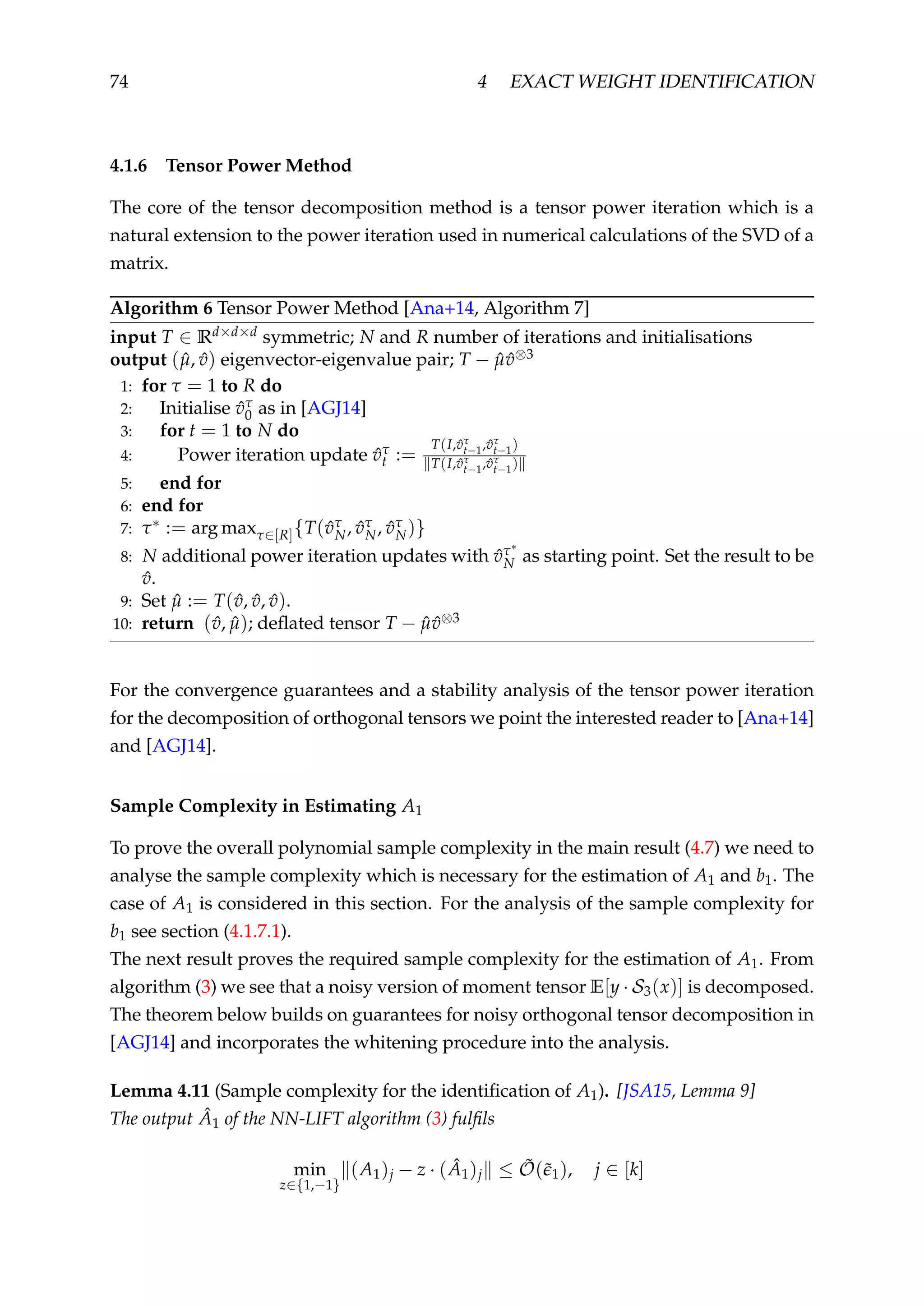 74 4 EXACT WEIGHT IDENTIFICATION
4.1.6 Tensor Power Method
The core of the tensor decomposition method is a tensor power iteration which is a
natural extension to the power iteration used in numerical calculations of the SVD of a
matrix.
Algorithm 6 Tensor Power Method [Ana+14, Algorithm 7]
input T ∈ Rd×d×d symmetric; N and R number of iterations and initialisations
output ( ˆµ, ˆv) eigenvector-eigenvalue pair; T − ˆµ ˆv⊗3
1: for τ = 1 to R do
2: Initialise ˆvτ
0 as in [AGJ14]
3: for t = 1 to N do
4: Power iteration update ˆvτ
t :=
T(I, ˆvτ
t−1, ˆvτ
t−1)
T(I, ˆvτ
t−1, ˆvτ
t−1)
5: end for
6: end for
7: τ∗ := arg maxτ∈[R]{T( ˆvτ
N, ˆvτ
N, ˆvτ
N)}
8: N additional power iteration updates with ˆvτ∗
N as starting point. Set the result to be
ˆv.
9: Set ˆµ := T( ˆv, ˆv, ˆv).
10: return ( ˆv, ˆµ); deﬂated tensor T − ˆµ ˆv⊗3
For the convergence guarantees and a stability analysis of the tensor power iteration
for the decomposition of orthogonal tensors we point the interested reader to [Ana+14]
and [AGJ14].
Sample Complexity in Estimating A1
To prove the overall polynomial sample complexity in the main result (4.7) we need to
analyse the sample complexity which is necessary for the estimation of A1 and b1. The
case of A1 is considered in this section. For the analysis of the sample complexity for
b1 see section (4.1.7.1).
The next result proves the required sample complexity for the estimation of A1. From
algorithm (3) we see that a noisy version of moment tensor E[y · S3(x)] is decomposed.
The theorem below builds on guarantees for noisy orthogonal tensor decomposition in
[AGJ14] and incorporates the whitening procedure into the analysis.
Lemma 4.11 (Sample complexity for the identiﬁcation of A1). [JSA15, Lemma 9]
The output ˆA1 of the NN-LIFT algorithm (3) fulﬁls
min
z∈{1,−1}
(A1)j − z · ( ˆA1)j ≤ ˜O(˜1), j ∈ [k]
 