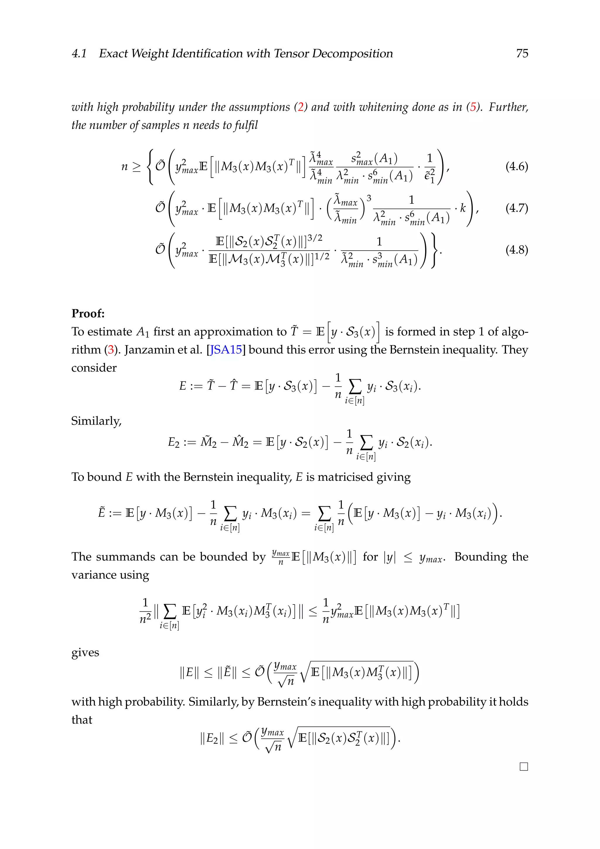 4.1 Exact Weight Identiﬁcation with Tensor Decomposition 75
with high probability under the assumptions (2) and with whitening done as in (5). Further,
the number of samples n needs to fulﬁl
n ≥ ˜O y2
maxE M3(x)M3(x)T
˜λ4
max
˜λ4
min
s2
max(A1)
λ2
min · s6
min(A1)
·
1
˜2
1
, (4.6)
˜O y2
max · E M3(x)M3(x)T
·
˜λmax
˜λmin
3 1
λ2
min · s6
min(A1)
· k , (4.7)
˜O y2
max ·
E[ S2(x)ST
2 (x) ]3/2
E[ M3(x)MT
3 (x) ]1/2
·
1
˜λ2
min · s3
min(A1)
. (4.8)
Proof:
To estimate A1 ﬁrst an approximation to ˜T = E y · S3(x) is formed in step 1 of algo-
rithm (3). Janzamin et al. [JSA15] bound this error using the Bernstein inequality. They
consider
E := ˜T − ˆT = E y · S3(x) −
1
n ∑
i∈[n]
yi · S3(xi).
Similarly,
E2 := ˜M2 − ˆM2 = E y · S2(x) −
1
n ∑
i∈[n]
yi · S2(xi).
To bound E with the Bernstein inequality, E is matricised giving
˜E := E y · M3(x) −
1
n ∑
i∈[n]
yi · M3(xi) = ∑
i∈[n]
1
n
E y · M3(x) − yi · M3(xi) .
The summands can be bounded by
ymax
n E M3(x) for |y| ≤ ymax. Bounding the
variance using
1
n2 ∑
i∈[n]
E y2
i · M3(xi)MT
3 (xi) ≤
1
n
y2
maxE M3(x)M3(x)T
gives
E ≤ ˜E ≤ ˜O
ymax
√
n
E M3(x)MT
3 (x)
with high probability. Similarly, by Bernstein’s inequality with high probability it holds
that
E2 ≤ ˜O
ymax
√
n
E[ S2(x)ST
2 (x) ] .
 