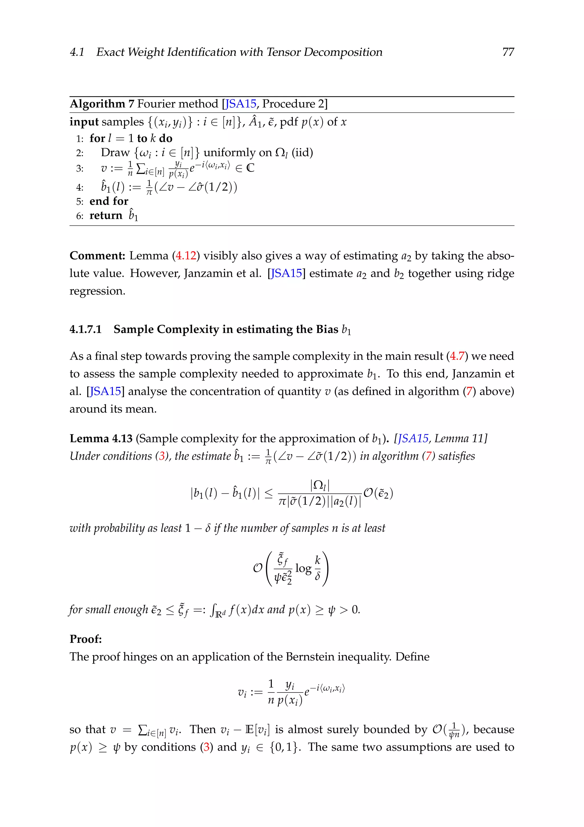 4.1 Exact Weight Identiﬁcation with Tensor Decomposition 77
Algorithm 7 Fourier method [JSA15, Procedure 2]
input samples {(xi, yi)} : i ∈ [n]}, ˆA1, ˜, pdf p(x) of x
1: for l = 1 to k do
2: Draw {ωi : i ∈ [n]} uniformly on Ωl (iid)
3: v := 1
n ∑i∈[n]
yi
p(xi)
e−i ωi,xi ∈ C
4: ˆb1(l) := 1
π (∠v − ∠ˆσ(1/2))
5: end for
6: return ˆb1
Comment: Lemma (4.12) visibly also gives a way of estimating a2 by taking the abso-
lute value. However, Janzamin et al. [JSA15] estimate a2 and b2 together using ridge
regression.
4.1.7.1 Sample Complexity in estimating the Bias b1
As a ﬁnal step towards proving the sample complexity in the main result (4.7) we need
to assess the sample complexity needed to approximate b1. To this end, Janzamin et
al. [JSA15] analyse the concentration of quantity v (as deﬁned in algorithm (7) above)
around its mean.
Lemma 4.13 (Sample complexity for the approximation of b1). [JSA15, Lemma 11]
Under conditions (3), the estimate ˆb1 := 1
π (∠v − ∠˜σ(1/2)) in algorithm (7) satisﬁes
|b1(l) − ˆb1(l)| ≤
|Ωl|
π|˜σ(1/2)||a2(l)|
O(˜2)
with probability as least 1 − δ if the number of samples n is at least
O
˜ξ f
ψ˜2
2
log
k
δ
for small enough ˜2 ≤ ˜ξ f =: Rd f (x)dx and p(x) ≥ ψ > 0.
Proof:
The proof hinges on an application of the Bernstein inequality. Deﬁne
vi :=
1
n
yi
p(xi)
e−i ωi,xi
so that v = ∑i∈[n] vi. Then vi − E[vi] is almost surely bounded by O( 1
ψn ), because
p(x) ≥ ψ by conditions (3) and yi ∈ {0, 1}. The same two assumptions are used to
 