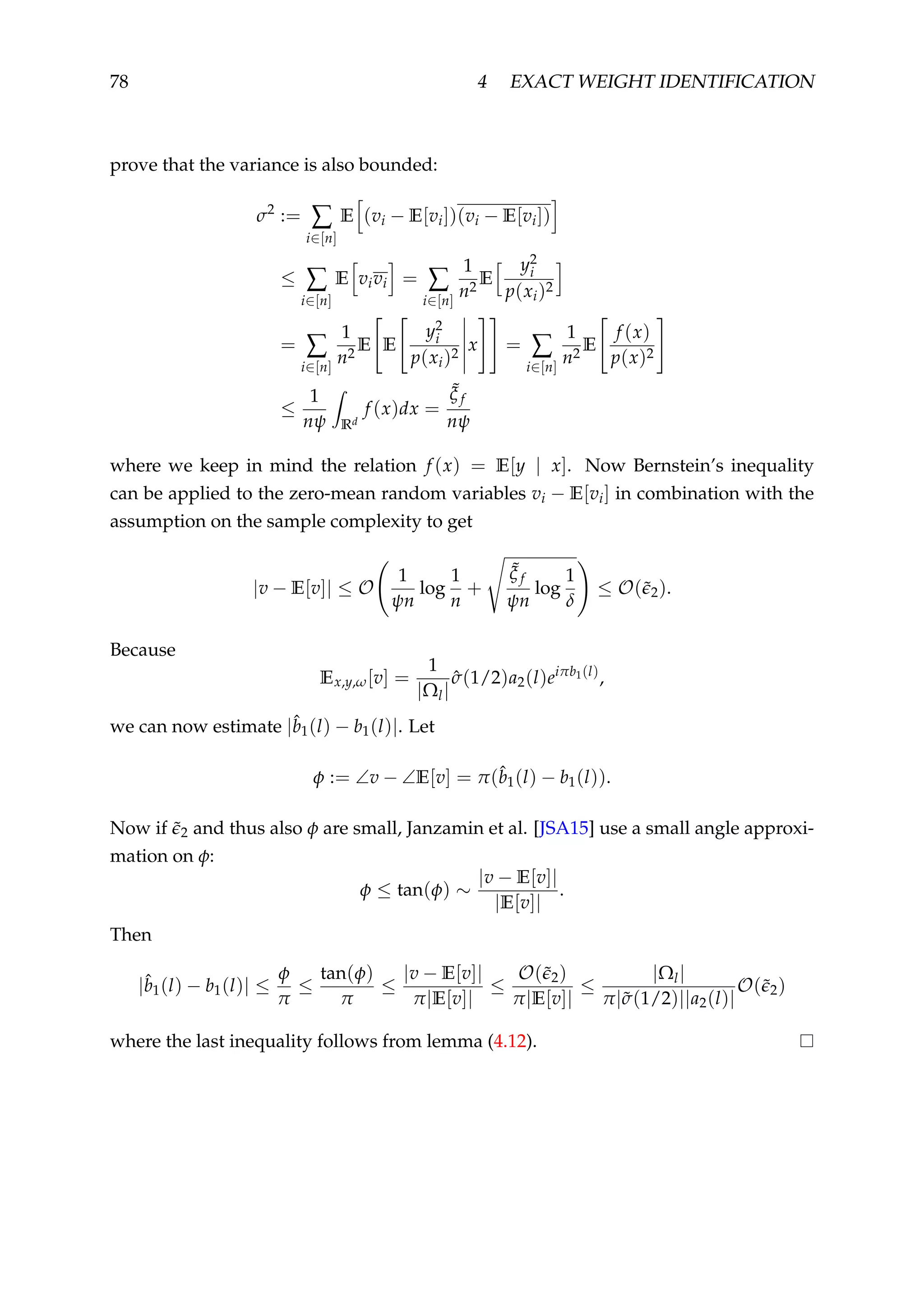 78 4 EXACT WEIGHT IDENTIFICATION
prove that the variance is also bounded:
σ2
:= ∑
i∈[n]
E (vi − E[vi])(vi − E[vi])
≤ ∑
i∈[n]
E vivi = ∑
i∈[n]
1
n2
E
y2
i
p(xi)2
= ∑
i∈[n]
1
n2
E E
y2
i
p(xi)2
x = ∑
i∈[n]
1
n2
E
f (x)
p(x)2
≤
1
nψ Rd
f (x)dx =
˜ξ f
nψ
where we keep in mind the relation f (x) = E[y | x]. Now Bernstein’s inequality
can be applied to the zero-mean random variables vi − E[vi] in combination with the
assumption on the sample complexity to get
|v − E[v]| ≤ O
1
ψn
log
1
n
+
˜ξ f
ψn
log
1
δ
≤ O(˜2).
Because
Ex,y,ω[v] =
1
|Ωl|
ˆσ(1/2)a2(l)eiπb1(l)
,
we can now estimate |ˆb1(l) − b1(l)|. Let
φ := ∠v − ∠E[v] = π(ˆb1(l) − b1(l)).
Now if ˜2 and thus also φ are small, Janzamin et al. [JSA15] use a small angle approxi-
mation on φ:
φ ≤ tan(φ) ∼
|v − E[v]|
|E[v]|
.
Then
|ˆb1(l) − b1(l)| ≤
φ
π
≤
tan(φ)
π
≤
|v − E[v]|
π|E[v]|
≤
O(˜2)
π|E[v]|
≤
|Ωl|
π|˜σ(1/2)||a2(l)|
O(˜2)
where the last inequality follows from lemma (4.12).
 
