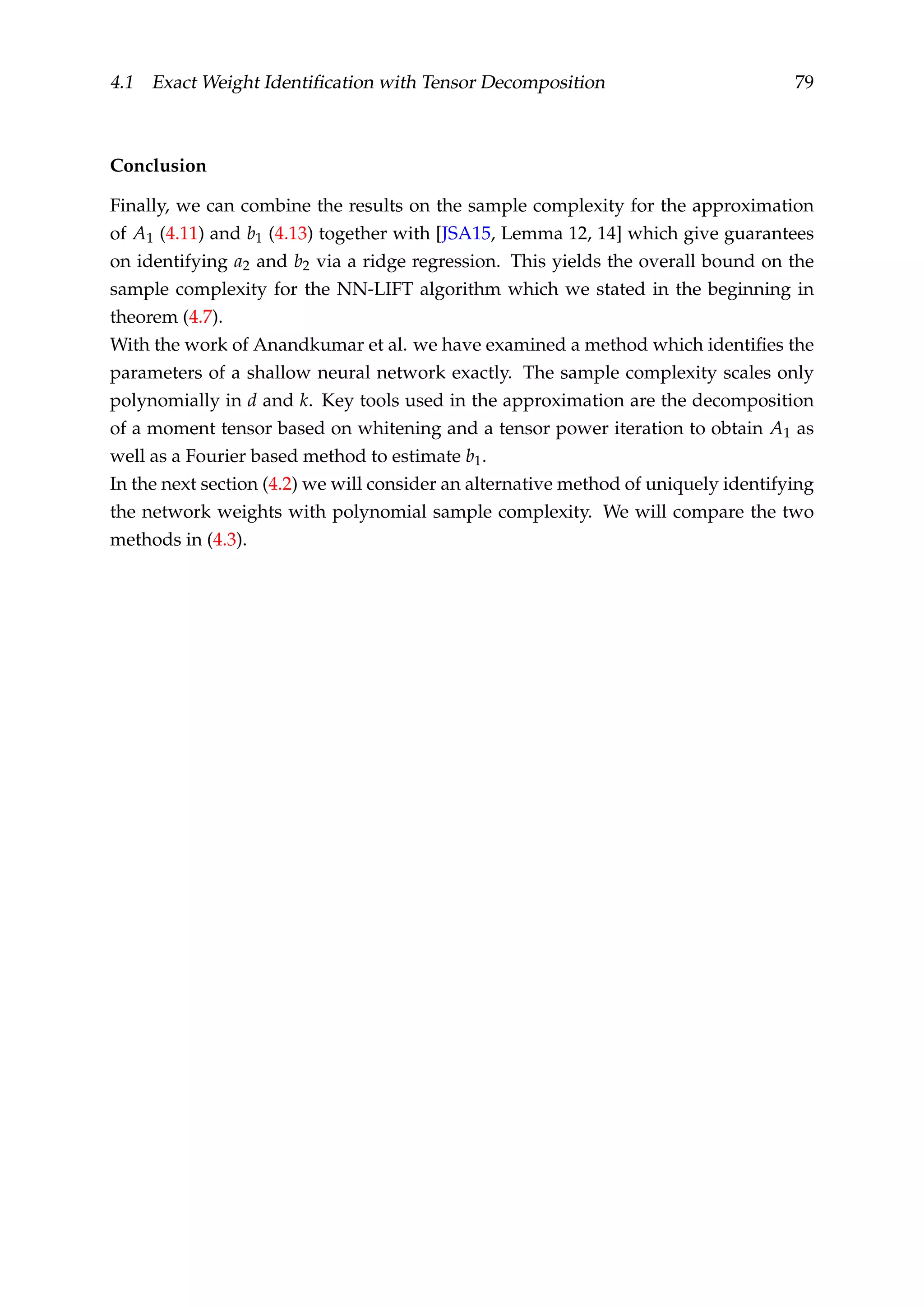 4.1 Exact Weight Identiﬁcation with Tensor Decomposition 79
Conclusion
Finally, we can combine the results on the sample complexity for the approximation
of A1 (4.11) and b1 (4.13) together with [JSA15, Lemma 12, 14] which give guarantees
on identifying a2 and b2 via a ridge regression. This yields the overall bound on the
sample complexity for the NN-LIFT algorithm which we stated in the beginning in
theorem (4.7).
With the work of Anandkumar et al. we have examined a method which identiﬁes the
parameters of a shallow neural network exactly. The sample complexity scales only
polynomially in d and k. Key tools used in the approximation are the decomposition
of a moment tensor based on whitening and a tensor power iteration to obtain A1 as
well as a Fourier based method to estimate b1.
In the next section (4.2) we will consider an alternative method of uniquely identifying
the network weights with polynomial sample complexity. We will compare the two
methods in (4.3).
 