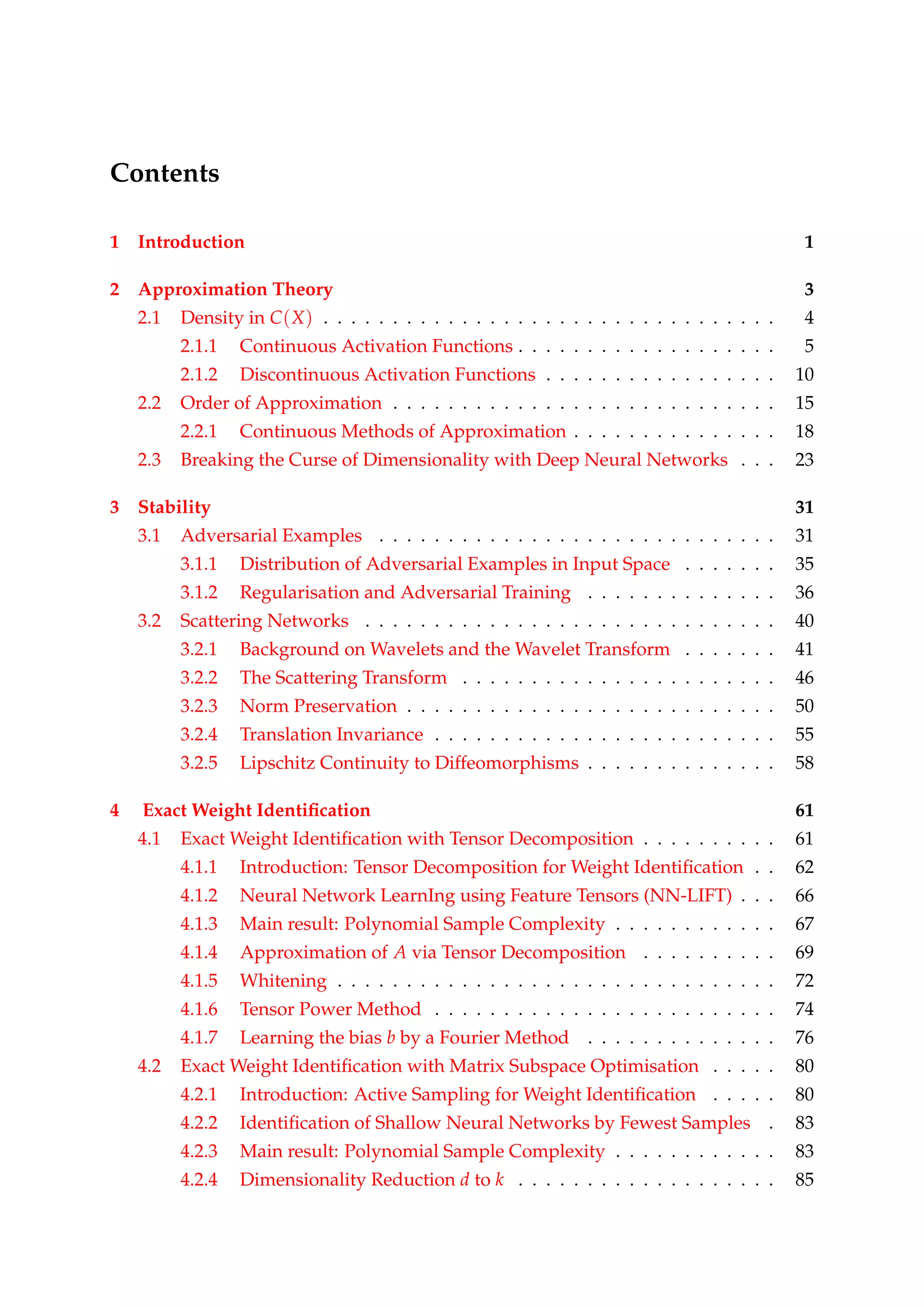 Contents
1 Introduction 1
2 Approximation Theory 3
2.1 Density in C(X) . . . . . . . . . . . . . . . . . . . . . . . . . . . . . . . . . 4
2.1.1 Continuous Activation Functions . . . . . . . . . . . . . . . . . . . 5
2.1.2 Discontinuous Activation Functions . . . . . . . . . . . . . . . . . 10
2.2 Order of Approximation . . . . . . . . . . . . . . . . . . . . . . . . . . . . 15
2.2.1 Continuous Methods of Approximation . . . . . . . . . . . . . . . 18
2.3 Breaking the Curse of Dimensionality with Deep Neural Networks . . . 23
3 Stability 31
3.1 Adversarial Examples . . . . . . . . . . . . . . . . . . . . . . . . . . . . . 31
3.1.1 Distribution of Adversarial Examples in Input Space . . . . . . . 35
3.1.2 Regularisation and Adversarial Training . . . . . . . . . . . . . . 36
3.2 Scattering Networks . . . . . . . . . . . . . . . . . . . . . . . . . . . . . . 40
3.2.1 Background on Wavelets and the Wavelet Transform . . . . . . . 41
3.2.2 The Scattering Transform . . . . . . . . . . . . . . . . . . . . . . . 46
3.2.3 Norm Preservation . . . . . . . . . . . . . . . . . . . . . . . . . . . 50
3.2.4 Translation Invariance . . . . . . . . . . . . . . . . . . . . . . . . . 55
3.2.5 Lipschitz Continuity to Diffeomorphisms . . . . . . . . . . . . . . 58
4 Exact Weight Identiﬁcation 61
4.1 Exact Weight Identiﬁcation with Tensor Decomposition . . . . . . . . . . 61
4.1.1 Introduction: Tensor Decomposition for Weight Identiﬁcation . . 62
4.1.2 Neural Network LearnIng using Feature Tensors (NN-LIFT) . . . 66
4.1.3 Main result: Polynomial Sample Complexity . . . . . . . . . . . . 67
4.1.4 Approximation of A via Tensor Decomposition . . . . . . . . . . 69
4.1.5 Whitening . . . . . . . . . . . . . . . . . . . . . . . . . . . . . . . . 72
4.1.6 Tensor Power Method . . . . . . . . . . . . . . . . . . . . . . . . . 74
4.1.7 Learning the bias b by a Fourier Method . . . . . . . . . . . . . . 76
4.2 Exact Weight Identiﬁcation with Matrix Subspace Optimisation . . . . . 80
4.2.1 Introduction: Active Sampling for Weight Identiﬁcation . . . . . 80
4.2.2 Identiﬁcation of Shallow Neural Networks by Fewest Samples . 83
4.2.3 Main result: Polynomial Sample Complexity . . . . . . . . . . . . 83
4.2.4 Dimensionality Reduction d to k . . . . . . . . . . . . . . . . . . . 85
 