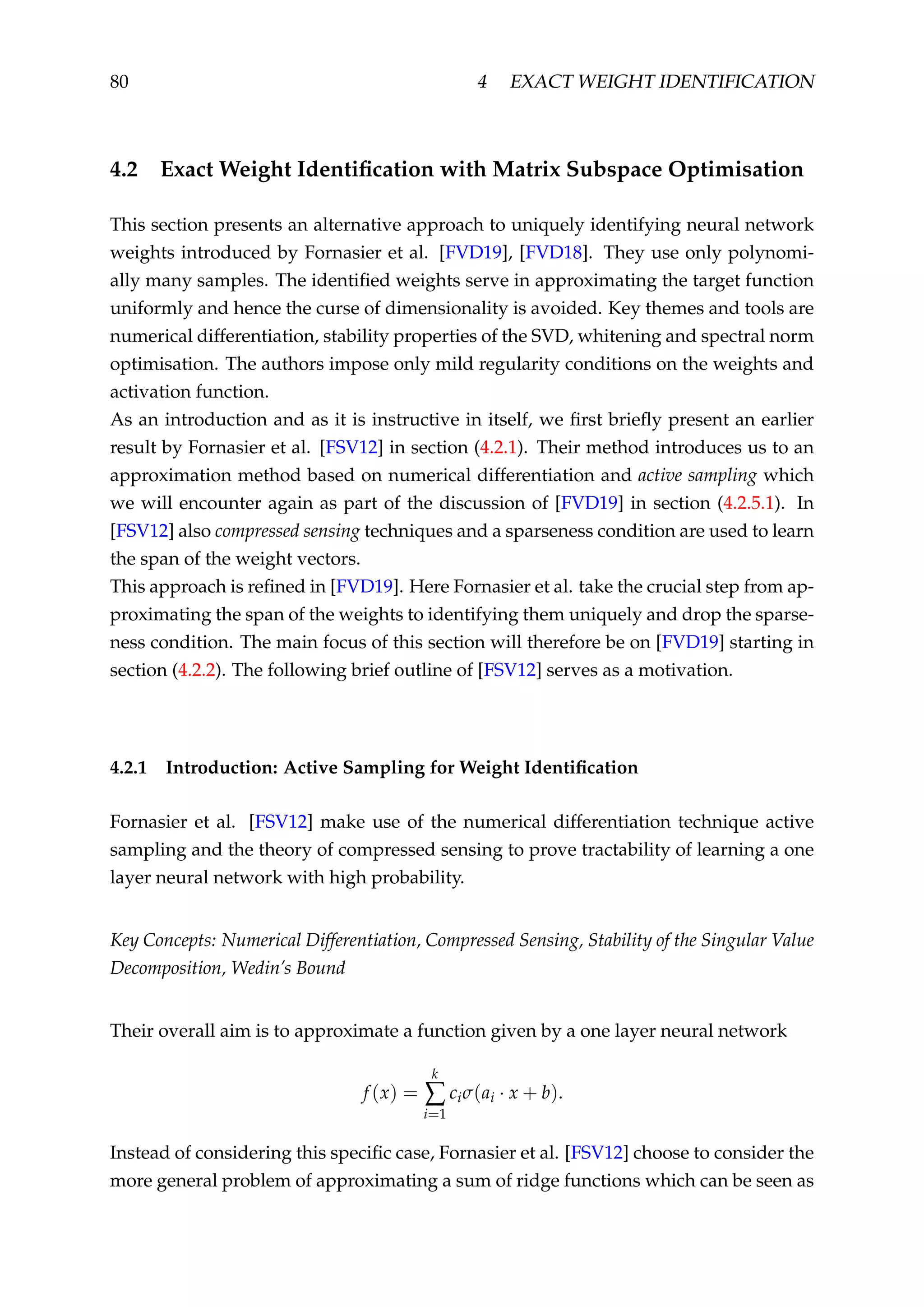 80 4 EXACT WEIGHT IDENTIFICATION
4.2 Exact Weight Identiﬁcation with Matrix Subspace Optimisation
This section presents an alternative approach to uniquely identifying neural network
weights introduced by Fornasier et al. [FVD19], [FVD18]. They use only polynomi-
ally many samples. The identiﬁed weights serve in approximating the target function
uniformly and hence the curse of dimensionality is avoided. Key themes and tools are
numerical differentiation, stability properties of the SVD, whitening and spectral norm
optimisation. The authors impose only mild regularity conditions on the weights and
activation function.
As an introduction and as it is instructive in itself, we ﬁrst brieﬂy present an earlier
result by Fornasier et al. [FSV12] in section (4.2.1). Their method introduces us to an
approximation method based on numerical differentiation and active sampling which
we will encounter again as part of the discussion of [FVD19] in section (4.2.5.1). In
[FSV12] also compressed sensing techniques and a sparseness condition are used to learn
the span of the weight vectors.
This approach is reﬁned in [FVD19]. Here Fornasier et al. take the crucial step from ap-
proximating the span of the weights to identifying them uniquely and drop the sparse-
ness condition. The main focus of this section will therefore be on [FVD19] starting in
section (4.2.2). The following brief outline of [FSV12] serves as a motivation.
4.2.1 Introduction: Active Sampling for Weight Identiﬁcation
Fornasier et al. [FSV12] make use of the numerical differentiation technique active
sampling and the theory of compressed sensing to prove tractability of learning a one
layer neural network with high probability.
Key Concepts: Numerical Differentiation, Compressed Sensing, Stability of the Singular Value
Decomposition, Wedin’s Bound
Their overall aim is to approximate a function given by a one layer neural network
f (x) =
k
∑
i=1
ciσ(ai · x + b).
Instead of considering this speciﬁc case, Fornasier et al. [FSV12] choose to consider the
more general problem of approximating a sum of ridge functions which can be seen as
 