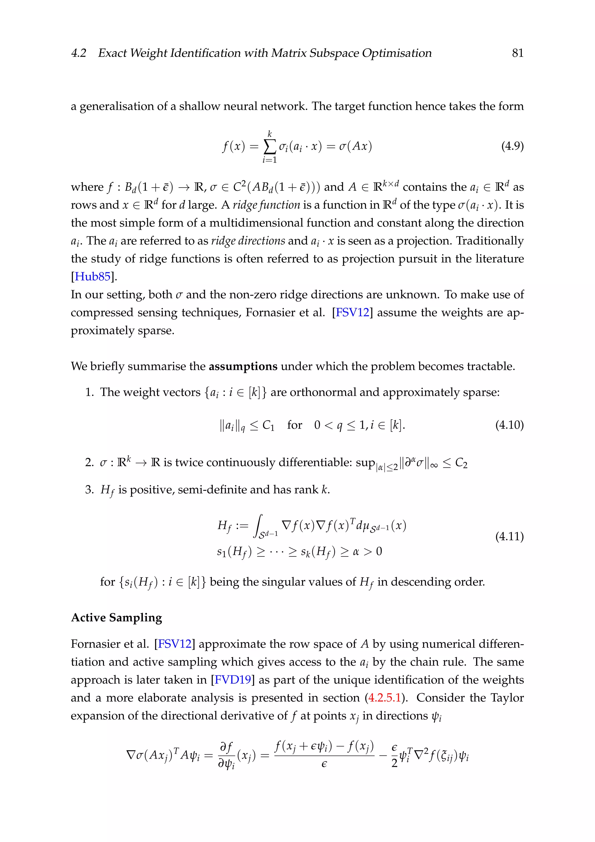 4.2 Exact Weight Identiﬁcation with Matrix Subspace Optimisation 81
a generalisation of a shallow neural network. The target function hence takes the form
f (x) =
k
∑
i=1
σi(ai · x) = σ(Ax) (4.9)
where f : Bd(1 + ¯) → R, σ ∈ C2(ABd(1 + ¯))) and A ∈ Rk×d contains the ai ∈ Rd as
rows and x ∈ Rd for d large. A ridge function is a function in Rd of the type σ(ai · x). It is
the most simple form of a multidimensional function and constant along the direction
ai. The ai are referred to as ridge directions and ai · x is seen as a projection. Traditionally
the study of ridge functions is often referred to as projection pursuit in the literature
[Hub85].
In our setting, both σ and the non-zero ridge directions are unknown. To make use of
compressed sensing techniques, Fornasier et al. [FSV12] assume the weights are ap-
proximately sparse.
We brieﬂy summarise the assumptions under which the problem becomes tractable.
1. The weight vectors {ai : i ∈ [k]} are orthonormal and approximately sparse:
ai q ≤ C1 for 0 < q ≤ 1, i ∈ [k]. (4.10)
2. σ : Rk → R is twice continuously differentiable: sup|α|≤2 ∂ασ ∞ ≤ C2
3. Hf is positive, semi-deﬁnite and has rank k.
Hf :=
Sd−1
f (x) f (x)T
dµSd−1 (x)
s1(Hf ) ≥ · · · ≥ sk(Hf ) ≥ α > 0
(4.11)
for {si(Hf ) : i ∈ [k]} being the singular values of Hf in descending order.
Active Sampling
Fornasier et al. [FSV12] approximate the row space of A by using numerical differen-
tiation and active sampling which gives access to the ai by the chain rule. The same
approach is later taken in [FVD19] as part of the unique identiﬁcation of the weights
and a more elaborate analysis is presented in section (4.2.5.1). Consider the Taylor
expansion of the directional derivative of f at points xj in directions ψi
σ(Axj)T
Aψi =
∂ f
∂ψi
(xj) =
f (xj + ψi) − f (xj)
−
2
ψT
i
2
f (ξij)ψi
 