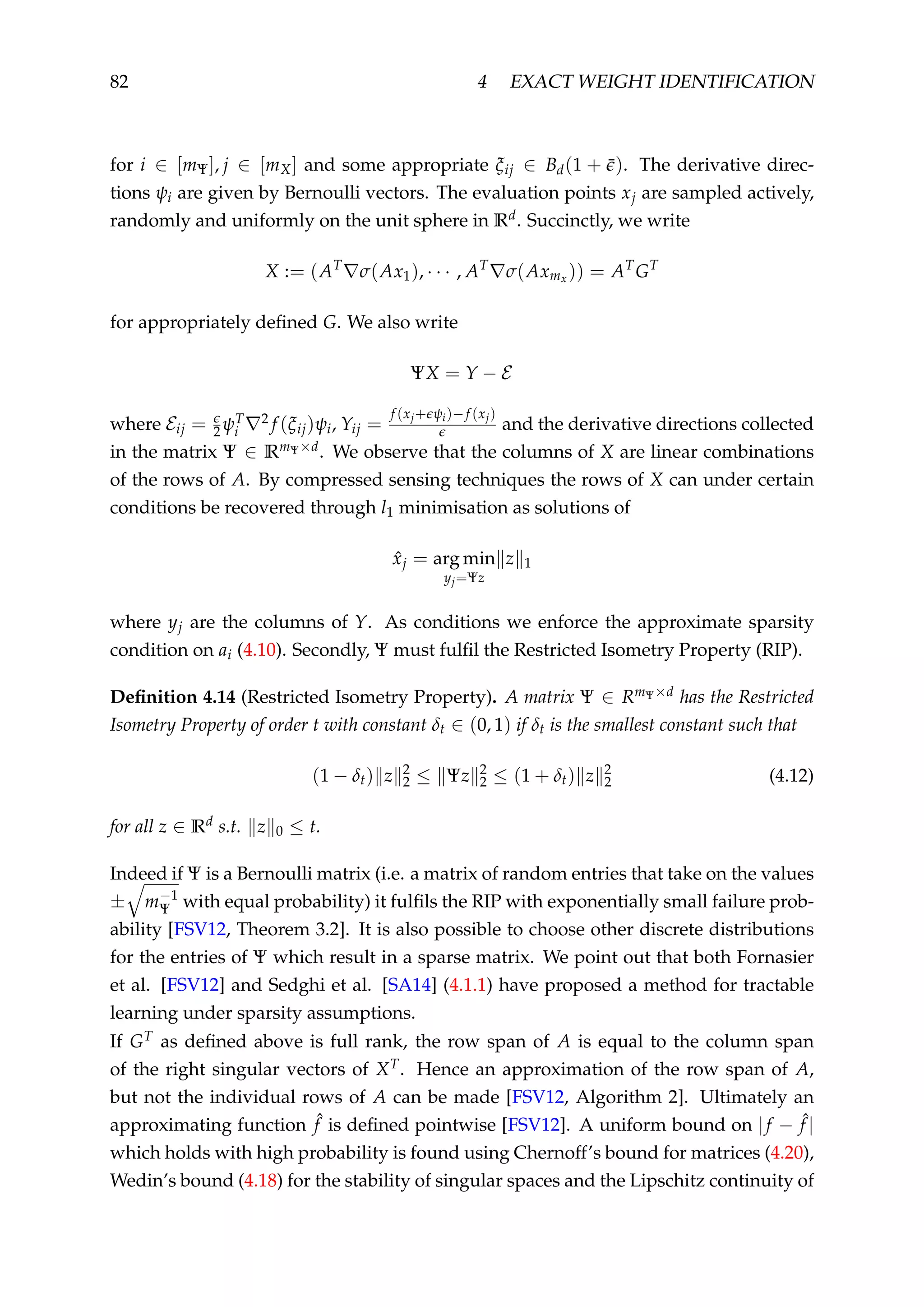 82 4 EXACT WEIGHT IDENTIFICATION
for i ∈ [mΨ], j ∈ [mX] and some appropriate ξij ∈ Bd(1 + ¯). The derivative direc-
tions ψi are given by Bernoulli vectors. The evaluation points xj are sampled actively,
randomly and uniformly on the unit sphere in Rd. Succinctly, we write
X := (AT
σ(Ax1), · · · , AT
σ(Axmx )) = AT
GT
for appropriately deﬁned G. We also write
ΨX = Y − E
where Eij = 2ψT
i
2 f (ξij)ψi, Yij =
f (xj+ ψi)−f (xj)
and the derivative directions collected
in the matrix Ψ ∈ RmΨ×d. We observe that the columns of X are linear combinations
of the rows of A. By compressed sensing techniques the rows of X can under certain
conditions be recovered through l1 minimisation as solutions of
ˆxj = arg min
yj=Ψz
z 1
where yj are the columns of Y. As conditions we enforce the approximate sparsity
condition on ai (4.10). Secondly, Ψ must fulﬁl the Restricted Isometry Property (RIP).
Deﬁnition 4.14 (Restricted Isometry Property). A matrix Ψ ∈ RmΨ×d has the Restricted
Isometry Property of order t with constant δt ∈ (0, 1) if δt is the smallest constant such that
(1 − δt) z 2
2 ≤ Ψz 2
2 ≤ (1 + δt) z 2
2 (4.12)
for all z ∈ Rd s.t. z 0 ≤ t.
Indeed if Ψ is a Bernoulli matrix (i.e. a matrix of random entries that take on the values
± m−1
Ψ with equal probability) it fulﬁls the RIP with exponentially small failure prob-
ability [FSV12, Theorem 3.2]. It is also possible to choose other discrete distributions
for the entries of Ψ which result in a sparse matrix. We point out that both Fornasier
et al. [FSV12] and Sedghi et al. [SA14] (4.1.1) have proposed a method for tractable
learning under sparsity assumptions.
If GT as deﬁned above is full rank, the row span of A is equal to the column span
of the right singular vectors of XT. Hence an approximation of the row span of A,
but not the individual rows of A can be made [FSV12, Algorithm 2]. Ultimately an
approximating function ˆf is deﬁned pointwise [FSV12]. A uniform bound on |f − ˆf |
which holds with high probability is found using Chernoff’s bound for matrices (4.20),
Wedin’s bound (4.18) for the stability of singular spaces and the Lipschitz continuity of
 