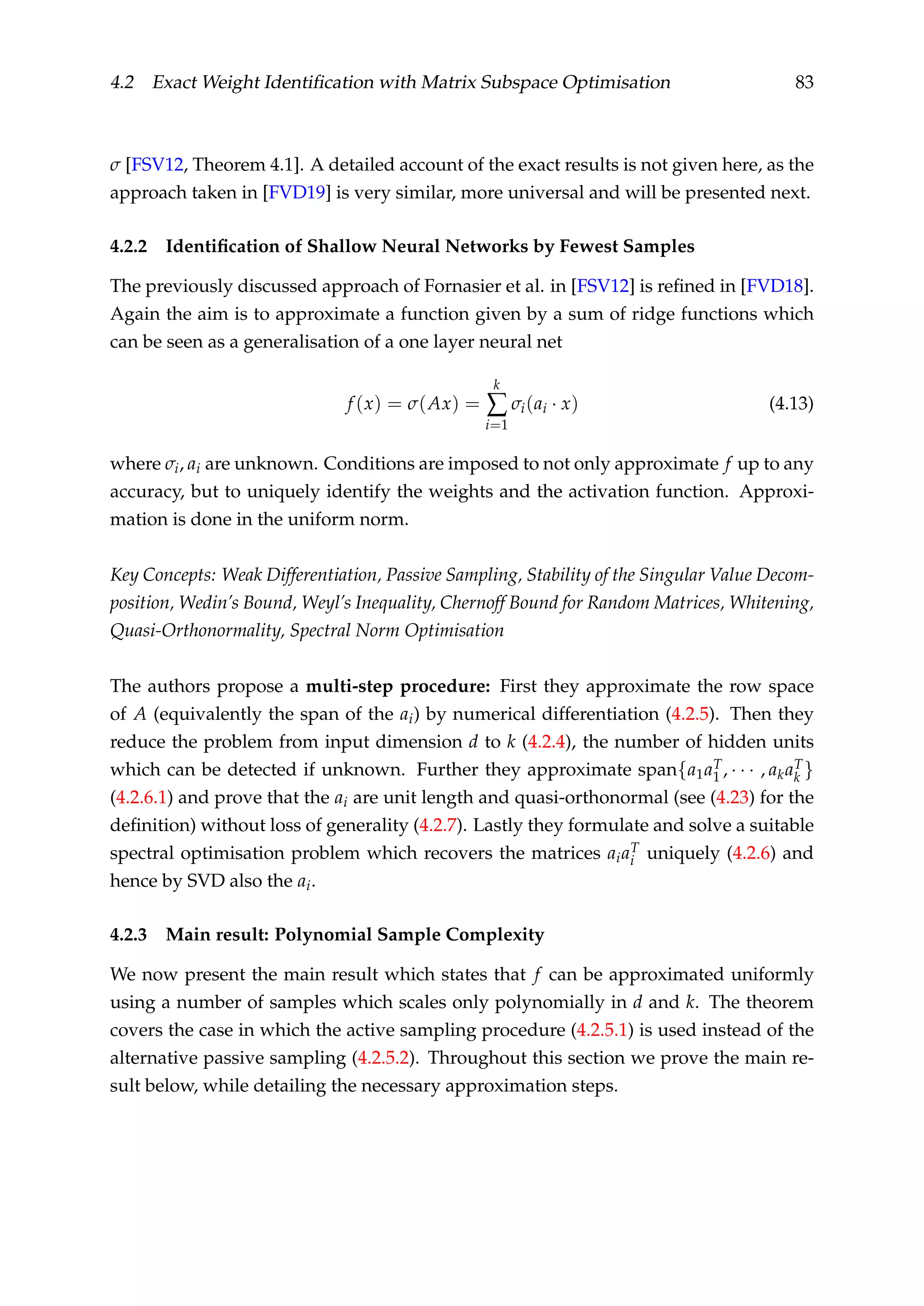 4.2 Exact Weight Identiﬁcation with Matrix Subspace Optimisation 83
σ [FSV12, Theorem 4.1]. A detailed account of the exact results is not given here, as the
approach taken in [FVD19] is very similar, more universal and will be presented next.
4.2.2 Identiﬁcation of Shallow Neural Networks by Fewest Samples
The previously discussed approach of Fornasier et al. in [FSV12] is reﬁned in [FVD18].
Again the aim is to approximate a function given by a sum of ridge functions which
can be seen as a generalisation of a one layer neural net
f (x) = σ(Ax) =
k
∑
i=1
σi(ai · x) (4.13)
where σi, ai are unknown. Conditions are imposed to not only approximate f up to any
accuracy, but to uniquely identify the weights and the activation function. Approxi-
mation is done in the uniform norm.
Key Concepts: Weak Differentiation, Passive Sampling, Stability of the Singular Value Decom-
position, Wedin’s Bound, Weyl’s Inequality, Chernoff Bound for Random Matrices, Whitening,
Quasi-Orthonormality, Spectral Norm Optimisation
The authors propose a multi-step procedure: First they approximate the row space
of A (equivalently the span of the ai) by numerical differentiation (4.2.5). Then they
reduce the problem from input dimension d to k (4.2.4), the number of hidden units
which can be detected if unknown. Further they approximate span{a1aT
1 , · · · , akaT
k }
(4.2.6.1) and prove that the ai are unit length and quasi-orthonormal (see (4.23) for the
deﬁnition) without loss of generality (4.2.7). Lastly they formulate and solve a suitable
spectral optimisation problem which recovers the matrices aiaT
i uniquely (4.2.6) and
hence by SVD also the ai.
4.2.3 Main result: Polynomial Sample Complexity
We now present the main result which states that f can be approximated uniformly
using a number of samples which scales only polynomially in d and k. The theorem
covers the case in which the active sampling procedure (4.2.5.1) is used instead of the
alternative passive sampling (4.2.5.2). Throughout this section we prove the main re-
sult below, while detailing the necessary approximation steps.
 