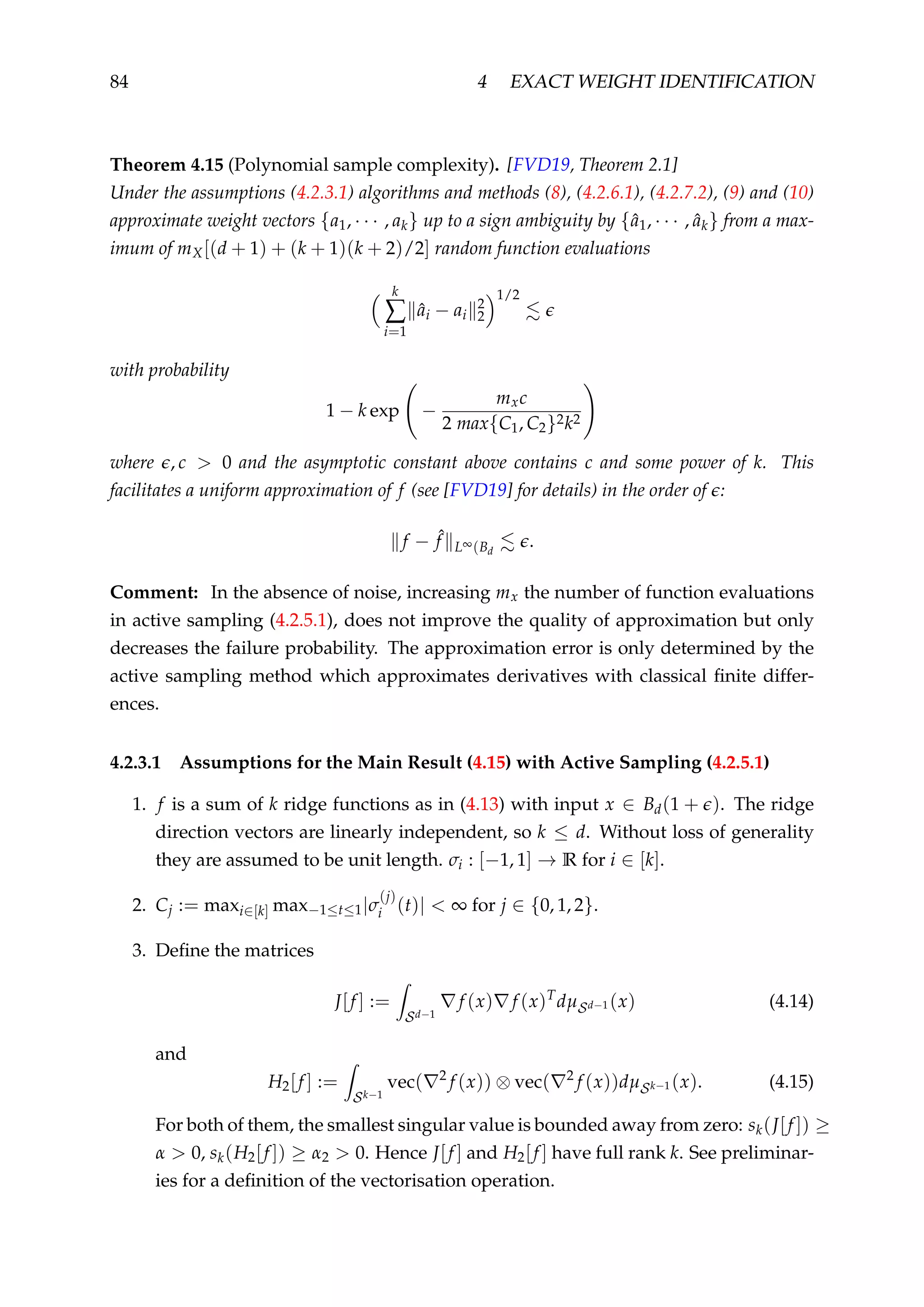 84 4 EXACT WEIGHT IDENTIFICATION
Theorem 4.15 (Polynomial sample complexity). [FVD19, Theorem 2.1]
Under the assumptions (4.2.3.1) algorithms and methods (8), (4.2.6.1), (4.2.7.2), (9) and (10)
approximate weight vectors {a1, · · · , ak} up to a sign ambiguity by {ˆa1, · · · , ˆak} from a max-
imum of mX[(d + 1) + (k + 1)(k + 2)/2] random function evaluations
k
∑
i=1
ˆai − ai
2
2
1/2
with probability
1 − k exp −
mxc
2 max{C1, C2}2k2
where , c > 0 and the asymptotic constant above contains c and some power of k. This
facilitates a uniform approximation of f (see [FVD19] for details) in the order of :
f − ˆf L∞(Bd
.
Comment: In the absence of noise, increasing mx the number of function evaluations
in active sampling (4.2.5.1), does not improve the quality of approximation but only
decreases the failure probability. The approximation error is only determined by the
active sampling method which approximates derivatives with classical ﬁnite differ-
ences.
4.2.3.1 Assumptions for the Main Result (4.15) with Active Sampling (4.2.5.1)
1. f is a sum of k ridge functions as in (4.13) with input x ∈ Bd(1 + ). The ridge
direction vectors are linearly independent, so k ≤ d. Without loss of generality
they are assumed to be unit length. σi : [−1, 1] → R for i ∈ [k].
2. Cj := maxi∈[k] max−1≤t≤1|σ
(j)
i (t)| < ∞ for j ∈ {0, 1, 2}.
3. Deﬁne the matrices
J[f ] :=
Sd−1
f (x) f (x)T
dµSd−1 (x) (4.14)
and
H2[f ] :=
Sk−1
vec( 2
f (x)) ⊗ vec( 2
f (x))dµSk−1 (x). (4.15)
For both of them, the smallest singular value is bounded away from zero: sk(J[f ]) ≥
α > 0, sk(H2[f ]) ≥ α2 > 0. Hence J[f ] and H2[f ] have full rank k. See preliminar-
ies for a deﬁnition of the vectorisation operation.
 