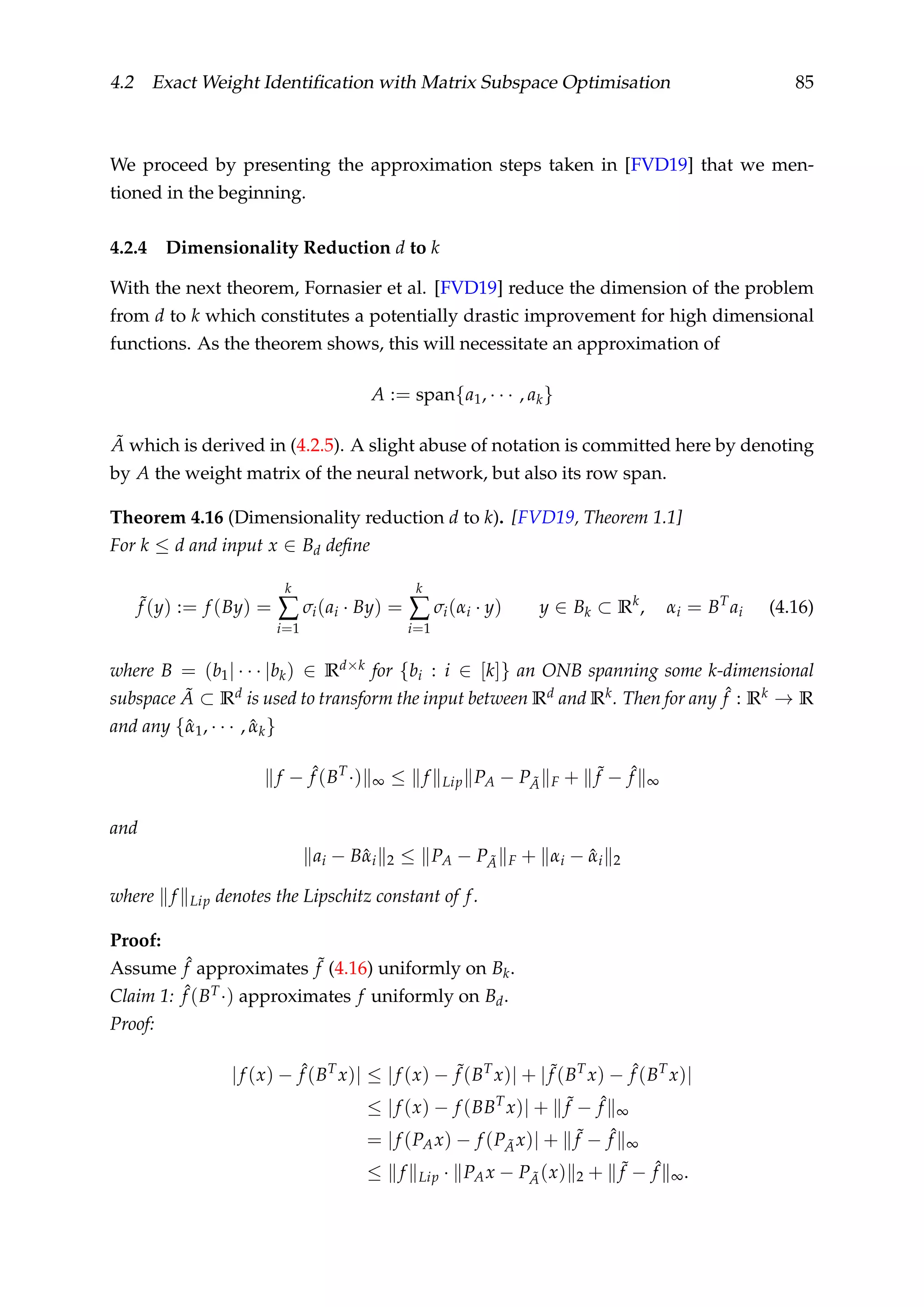 4.2 Exact Weight Identiﬁcation with Matrix Subspace Optimisation 85
We proceed by presenting the approximation steps taken in [FVD19] that we men-
tioned in the beginning.
4.2.4 Dimensionality Reduction d to k
With the next theorem, Fornasier et al. [FVD19] reduce the dimension of the problem
from d to k which constitutes a potentially drastic improvement for high dimensional
functions. As the theorem shows, this will necessitate an approximation of
A := span{a1, · · · , ak}
˜A which is derived in (4.2.5). A slight abuse of notation is committed here by denoting
by A the weight matrix of the neural network, but also its row span.
Theorem 4.16 (Dimensionality reduction d to k). [FVD19, Theorem 1.1]
For k ≤ d and input x ∈ Bd deﬁne
˜f (y) := f (By) =
k
∑
i=1
σi(ai · By) =
k
∑
i=1
σi(αi · y) y ∈ Bk ⊂ Rk
, αi = BT
ai (4.16)
where B = (b1| · · · |bk) ∈ Rd×k for {bi : i ∈ [k]} an ONB spanning some k-dimensional
subspace ˜A ⊂ Rd is used to transform the input between Rd and Rk. Then for any ˆf : Rk → R
and any {ˆα1, · · · , ˆαk}
f − ˆf (BT
·) ∞ ≤ f Lip PA − P ˜A F + ˜f − ˆf ∞
and
ai − Bˆαi 2 ≤ PA − P ˜A F + αi − ˆαi 2
where f Lip denotes the Lipschitz constant of f.
Proof:
Assume ˆf approximates ˜f (4.16) uniformly on Bk.
Claim 1: ˆf (BT·) approximates f uniformly on Bd.
Proof:
|f (x) − ˆf (BT
x)| ≤ |f (x) − ˜f (BT
x)| + | ˜f (BT
x) − ˆf (BT
x)|
≤ |f (x) − f (BBT
x)| + ˜f − ˆf ∞
= |f (PAx) − f (P ˜Ax)| + ˜f − ˆf ∞
≤ f Lip · PAx − P ˜A(x) 2 + ˜f − ˆf ∞.
 