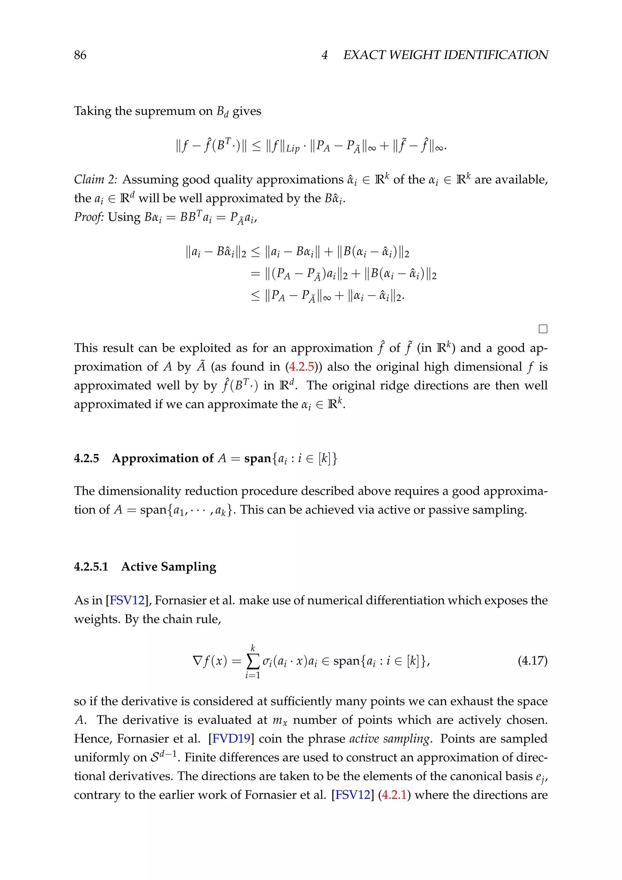 86 4 EXACT WEIGHT IDENTIFICATION
Taking the supremum on Bd gives
f − ˆf (BT
·) ≤ f Lip · PA − P ˜A ∞ + ˜f − ˆf ∞.
Claim 2: Assuming good quality approximations ˆαi ∈ Rk of the αi ∈ Rk are available,
the ai ∈ Rd will be well approximated by the Bˆαi.
Proof: Using Bαi = BBTai = P ˜Aai,
ai − Bˆαi 2 ≤ ai − Bαi + B(αi − ˆαi) 2
= (PA − P ˜A)ai 2 + B(αi − ˆαi) 2
≤ PA − P ˜A ∞ + αi − ˆαi 2.
This result can be exploited as for an approximation ˆf of ˜f (in Rk) and a good ap-
proximation of A by ˜A (as found in (4.2.5)) also the original high dimensional f is
approximated well by by ˆf (BT·) in Rd. The original ridge directions are then well
approximated if we can approximate the αi ∈ Rk.
4.2.5 Approximation of A = span{ai : i ∈ [k]}
The dimensionality reduction procedure described above requires a good approxima-
tion of A = span{a1, · · · , ak}. This can be achieved via active or passive sampling.
4.2.5.1 Active Sampling
As in [FSV12], Fornasier et al. make use of numerical differentiation which exposes the
weights. By the chain rule,
f (x) =
k
∑
i=1
σi(ai · x)ai ∈ span{ai : i ∈ [k]}, (4.17)
so if the derivative is considered at sufﬁciently many points we can exhaust the space
A. The derivative is evaluated at mx number of points which are actively chosen.
Hence, Fornasier et al. [FVD19] coin the phrase active sampling. Points are sampled
uniformly on Sd−1. Finite differences are used to construct an approximation of direc-
tional derivatives. The directions are taken to be the elements of the canonical basis ej,
contrary to the earlier work of Fornasier et al. [FSV12] (4.2.1) where the directions are
 