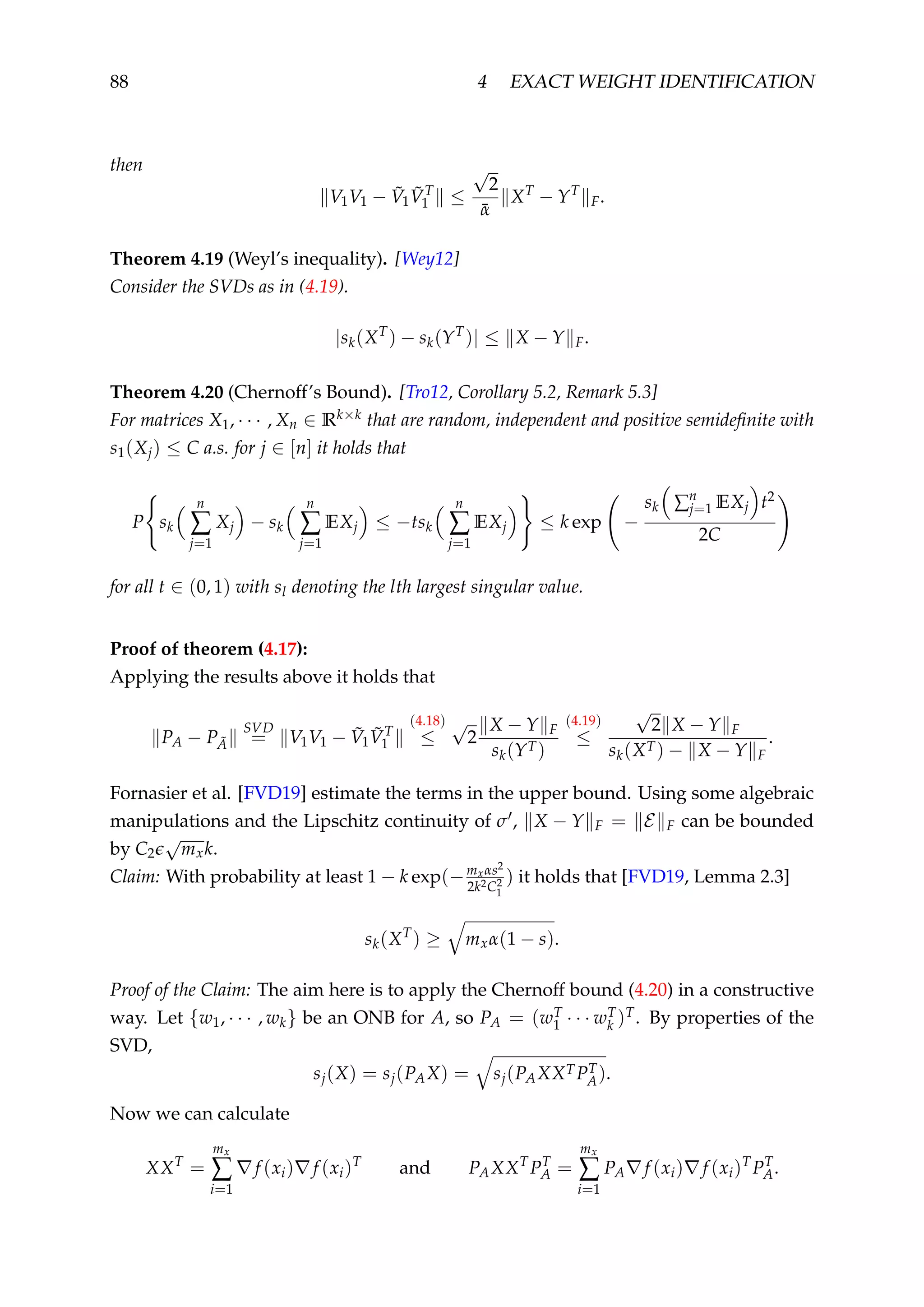 88 4 EXACT WEIGHT IDENTIFICATION
then
V1V1 − ˜V1
˜VT
1 ≤
√
2
¯α
XT
− YT
F.
Theorem 4.19 (Weyl’s inequality). [Wey12]
Consider the SVDs as in (4.19).
|sk(XT
) − sk(YT
)| ≤ X − Y F.
Theorem 4.20 (Chernoff’s Bound). [Tro12, Corollary 5.2, Remark 5.3]
For matrices X1, · · · , Xn ∈ Rk×k that are random, independent and positive semideﬁnite with
s1(Xj) ≤ C a.s. for j ∈ [n] it holds that
P sk
n
∑
j=1
Xj − sk
n
∑
j=1
EXj ≤ −tsk
n
∑
j=1
EXj ≤ k exp −
sk ∑n
j=1 EXj t2
2C
for all t ∈ (0, 1) with sl denoting the lth largest singular value.
Proof of theorem (4.17):
Applying the results above it holds that
PA − P ˜A
SVD
= V1V1 − ˜V1
˜VT
1
(4.18)
≤
√
2
X − Y F
sk(YT)
(4.19)
≤
√
2 X − Y F
sk(XT) − X − Y F
.
Fornasier et al. [FVD19] estimate the terms in the upper bound. Using some algebraic
manipulations and the Lipschitz continuity of σ , X − Y F = E F can be bounded
by C2
√
mxk.
Claim: With probability at least 1 − k exp(−mxαs2
2k2C2
1
) it holds that [FVD19, Lemma 2.3]
sk(XT
) ≥ mxα(1 − s).
Proof of the Claim: The aim here is to apply the Chernoff bound (4.20) in a constructive
way. Let {w1, · · · , wk} be an ONB for A, so PA = (wT
1 · · · wT
k )T. By properties of the
SVD,
sj(X) = sj(PAX) = sj(PAXXTPT
A).
Now we can calculate
XXT
=
mx
∑
i=1
f (xi) f (xi)T
and PAXXT
PT
A =
mx
∑
i=1
PA f (xi) f (xi)T
PT
A.
 