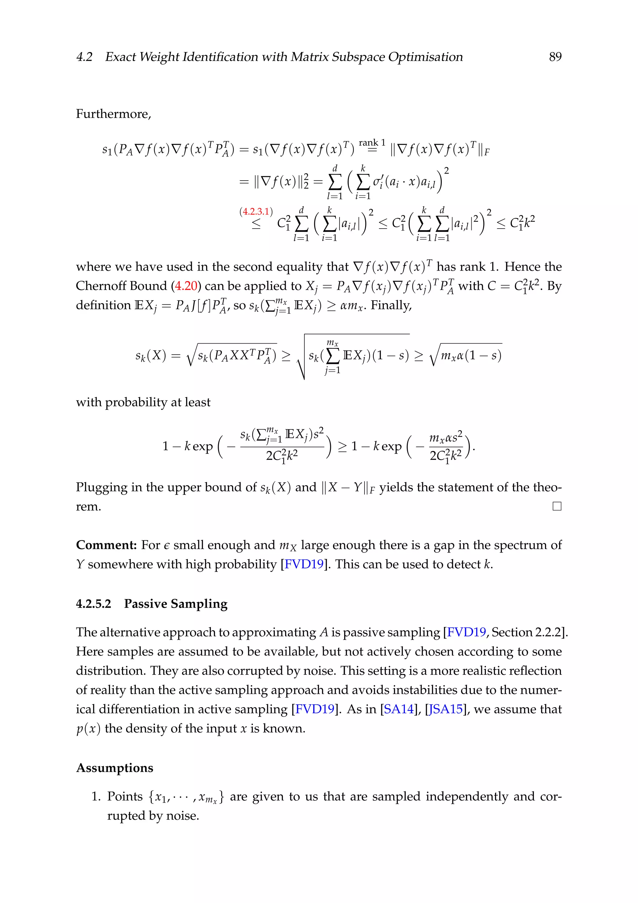 4.2 Exact Weight Identiﬁcation with Matrix Subspace Optimisation 89
Furthermore,
s1(PA f (x) f (x)T
PT
A) = s1( f (x) f (x)T
)
rank 1
= f (x) f (x)T
F
= f (x) 2
2 =
d
∑
l=1
k
∑
i=1
σi (ai · x)ai,l
2
(4.2.3.1)
≤ C2
1
d
∑
l=1
k
∑
i=1
|ai,l|
2
≤ C2
1
k
∑
i=1
d
∑
l=1
|ai,l|2
2
≤ C2
1k2
where we have used in the second equality that f (x) f (x)T has rank 1. Hence the
Chernoff Bound (4.20) can be applied to Xj = PA f (xj) f (xj)TPT
A with C = C2
1k2. By
deﬁnition EXj = PA J[f ]PT
A, so sk(∑
mx
j=1 EXj) ≥ αmx. Finally,
sk(X) = sk(PAXXTPT
A) ≥ sk(
mx
∑
j=1
EXj)(1 − s) ≥ mxα(1 − s)
with probability at least
1 − k exp −
sk(∑
mx
j=1 EXj)s2
2C2
1k2
≥ 1 − k exp −
mxαs2
2C2
1k2
.
Plugging in the upper bound of sk(X) and X − Y F yields the statement of the theo-
rem.
Comment: For small enough and mX large enough there is a gap in the spectrum of
Y somewhere with high probability [FVD19]. This can be used to detect k.
4.2.5.2 Passive Sampling
The alternative approach to approximating A is passive sampling [FVD19, Section 2.2.2].
Here samples are assumed to be available, but not actively chosen according to some
distribution. They are also corrupted by noise. This setting is a more realistic reﬂection
of reality than the active sampling approach and avoids instabilities due to the numer-
ical differentiation in active sampling [FVD19]. As in [SA14], [JSA15], we assume that
p(x) the density of the input x is known.
Assumptions
1. Points {x1, · · · , xmx } are given to us that are sampled independently and cor-
rupted by noise.
 