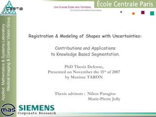Registration & Modeling of Shapes with Uncertainties: Contributions and Applications to Knowledge Based Segmentation. PhD Thesis Defense, Presented on November the 15 th  of 2007 by Maxime TARON Thesis advisors :  Nikos Paragios   Marie-Pierre Jolly 