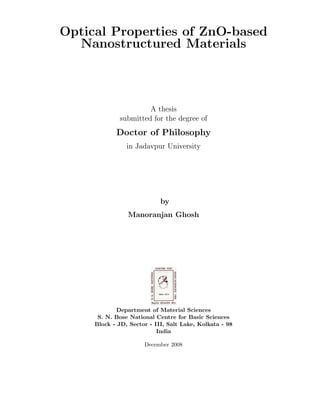 Optical Properties of ZnO-based
  Nanostructured Materials



                      A thesis
             submitted for the degree of
            Doctor of Philosophy
                in Jadavpur University




                            by
                Manoranjan Ghosh




             Department of Material Sciences
      S. N. Bose National Centre for Basic Sciences
     Block - JD, Sector - III, Salt Lake, Kolkata - 98
                           India

                      December 2008
 