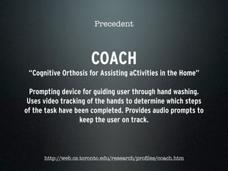 COACH
“Cognitive Orthosis for Assisting aCtivities in the Home”
Prompting device for guiding user through hand washing.
Uses video tracking of the hands to determine which steps
of the task have been completed. Provides audio prompts to
keep the user on track.
Precedent
http://web.cs.toronto.edu/research/proﬁles/coach.htm
 