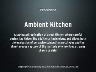 Ambient Kitchen
A lab-based replication of a real kitchen where careful
design has hidden the additional technology, and allows both
the evaluation of pervasive computing prototypes and the
simultaneous capture of the multiple synchronized streams
of sensor data.
Precedent
http://portal.acm.org/citation.cfm?id=1579114.1579161
 