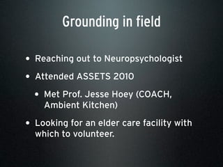• Reaching out to Neuropsychologist
• Attended ASSETS 2010
• Met Prof. Jesse Hoey (COACH,
Ambient Kitchen)
• Looking for an elder care facility with
which to volunteer.
Grounding in field
 
