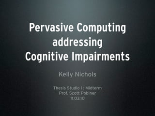 Pervasive Computing
addressing
Cognitive Impairments
Kelly Nichols
Thesis Studio I : Midterm
Prof. Scott Pobiner
11.03.10
 