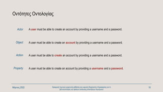Οντότητες Οντολογίας
A user must be able to create an account by providing a username and a password.
Μάρτιος 2022 Εφαρμογή τεχνικών μηχανικής μάθησης και ευφυούς διαχείρισης πληροφορίας για τη
βελτιστοποίηση των φάσεων ανάλυσης απαιτήσεων λογισμικού
10
A user must be able to create an account by providing a username and a password.
Object
Action
Property
A user must be able to create an account by providing a username and a password.
A user must be able to create an account by providing a username and a password.
Actor
 