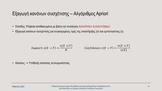 Εξαγωγή κανόνων συσχέτισης – Αλγόριθμος Apriori
• Είσοδος: Projects αποθηκευμένα με βάση την οντολογία Actor/Action & Action/Object
• Εξαγωγή κανόνων συσχέτισης για συγκεκριμένες τιμές της υποστήριξης (σ) και εμπιστοσύνης (c)
Μάρτιος 2022 Εφαρμογή τεχνικών μηχανικής μάθησης και ευφυούς διαχείρισης πληροφορίας για τη
βελτιστοποίηση των φάσεων ανάλυσης απαιτήσεων λογισμικού
11
𝑆𝑢𝑝𝑝𝑜𝑟𝑡: 𝑠 𝑋 → 𝛶 =
𝜎(𝛸 ∪ 𝛶)
𝛮
𝐶𝑜𝑛𝑓𝑖𝑑𝑒𝑛𝑐𝑒: 𝑐 𝑋 → 𝛶 =
𝜎(𝛸 ∪ 𝛶)
𝜎(𝛸)
• Κανόνες → Υπόδειξη απούσας λειτουργικότητας
 
