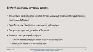 Επιλογή καλύτερων σεναρίων χρήσης
• Υπολογισμός topic coherence για κάθε σενάριο για αριθμό θεμάτων από 2 μέχρι το μήκος
του συνόλου δεδομένων
• Εκπαίδευση των 10 καλύτερων μοντέλων για κάθε σενάριο
• Εισαγωγή του ημιτελούς project σε κάθε μοντέλο
• Απόφαση καλύτερων ομαδοποιήσεων
• Έστω ένα από τα δύο παρόμοια projects να έχει το ίδιο κυρίαρχο θέμα
• Μικρός άλλων projects με το ίδιο κυρίαρχο θέμα
Μάρτιος 2022 Εφαρμογή τεχνικών μηχανικής μάθησης και ευφυούς διαχείρισης πληροφορίας για τη
βελτιστοποίηση των φάσεων ανάλυσης απαιτήσεων λογισμικού
19
 