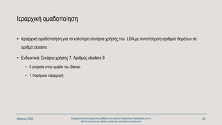 Ιεραρχική ομαδοποίηση
• Ιεραρχική ομαδοποίηση για τα καλύτερα σενάρια χρήσης του LDA με αντιστοίχιση αριθμού θεμάτων σε
αριθμό clusters
• Ενδεικτικά: Σενάριο χρήσης 7, Αριθμός clusters 9
• 5 projects στην ομάδα του Stereo
• 1 παρόμοια εφαρμογή
Μάρτιος 2022 Εφαρμογή τεχνικών μηχανικής μάθησης και ευφυούς διαχείρισης πληροφορίας για τη
βελτιστοποίηση των φάσεων ανάλυσης απαιτήσεων λογισμικού
22
 
