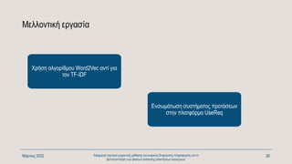 Μελλοντική εργασία
Χρήση αλγορίθμου Word2Vec αντί για
τον TF-IDF
Ενσωμάτωση συστήματος προτάσεων
στην πλατφόρμα UseReq
Μάρτιος 2022 Εφαρμογή τεχνικών μηχανικής μάθησης και ευφυούς διαχείρισης πληροφορίας για τη
βελτιστοποίηση των φάσεων ανάλυσης απαιτήσεων λογισμικού
26
 