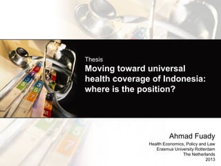 Thesis

Moving toward universal
health coverage of Indonesia:
where is the position?

Ahmad Fuady
Health Economics, Policy and Law
Erasmus University Rotterdam
The Netherlands
2013

 